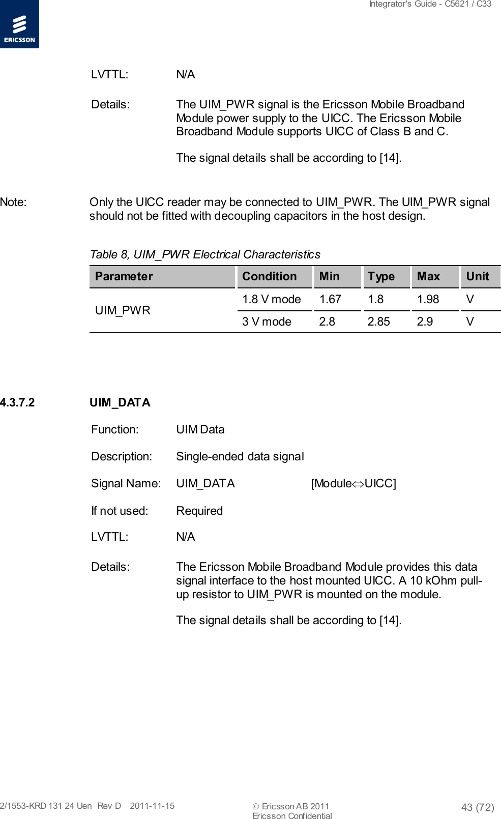  Integrator&apos;s Guide - C5621 / C33   2/1553-KRD 131 24 Uen  Rev  D    2011-11-15  Ericsson AB 2011 43 (72)  Ericsson Confidential   LVTTL: N/A Details:  The UIM_PWR signal is the Ericsson Mobile Broadband Module power supply to the UICC. The Ericsson Mobile Broadband Module supports UICC of Class B and C. The signal details shall be according to [14].  Note: Only the UICC reader may be connected to UIM_PWR. The UIM_PWR signal should not be fitted with decoupling capacitors in the host design.  Table 8, UIM_PWR Electrical Characteristics Parameter Condition Min T ype Max Unit UIM_PW R 1.8 V mode 1.67 1.8 1.98  V 3 V mode 2.8 2.85 2.9  V  4.3.7.2 UIM_DATA Function: UIM Data Description: Single-ended data signal Signal Name: UIM_DAT A  [Module⇔UICC] If not used: Required LVTTL: N/A Details: The Ericsson Mobile Broadband Module provides this data signal interface to the host mounted UICC. A 10 kOhm pull-up resistor to UIM_PWR is mounted on the module. The signal details shall be according to [14].  