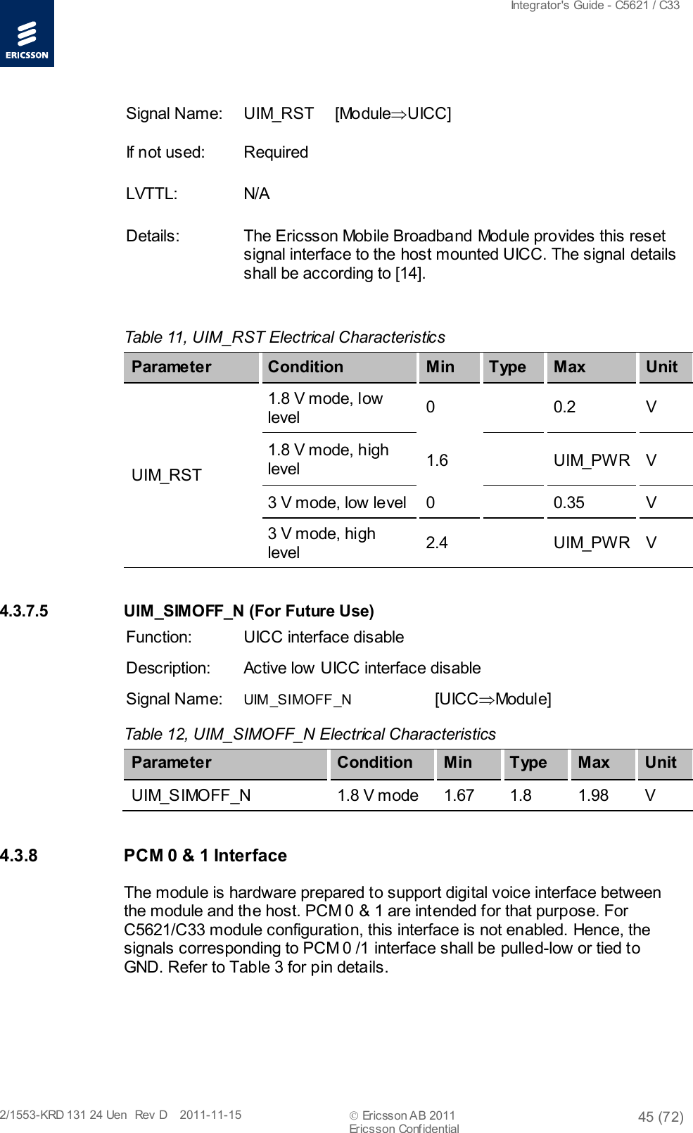  Integrator&apos;s Guide - C5621 / C33   2/1553-KRD 131 24 Uen  Rev  D    2011-11-15  Ericsson AB 2011 45 (72)  Ericsson Confidential   Signal Name: UIM_RST [Module⇒UICC] If not used: Required LVTTL: N/A Details: The Ericsson Mobile Broadband Module provides this reset signal interface to the host mounted UICC. The signal details shall be according to [14].  Table 11, UIM_RST Electrical Characteristics   Parameter Condition Min T ype Max Unit UIM_RST 1.8 V mode, low level 0    0.2  V 1.8 V mode, high level 1.6    UIM_PW R  V 3 V mode, low level  0    0.35  V 3 V mode, high level 2.4    UIM_PW R  V 4.3.7.5 UIM_SIMOFF_N (For Future Use) Function: UICC interface disable Description: Active low UICC interface disable Signal Name: UIM_SIMOFF_N [UICC⇒Module] Table 12, UIM_SIMOFF_N Electrical Characteristics Parameter Condition Min T ype Max Unit UIM_SIMOFF_N 1.8 V mode 1.67 1.8 1.98  V 4.3.8 PCM 0 &amp; 1 Interface The module is hardware prepared to support digital voice interface between the module and the host. PCM 0 &amp; 1 are intended for that purpose. For C5621/C33 module configuration, this interface is not enabled. Hence, the signals corresponding to PCM 0 /1 interface shall be pulled-low or tied to GND. Refer to Table 3 for pin details. 