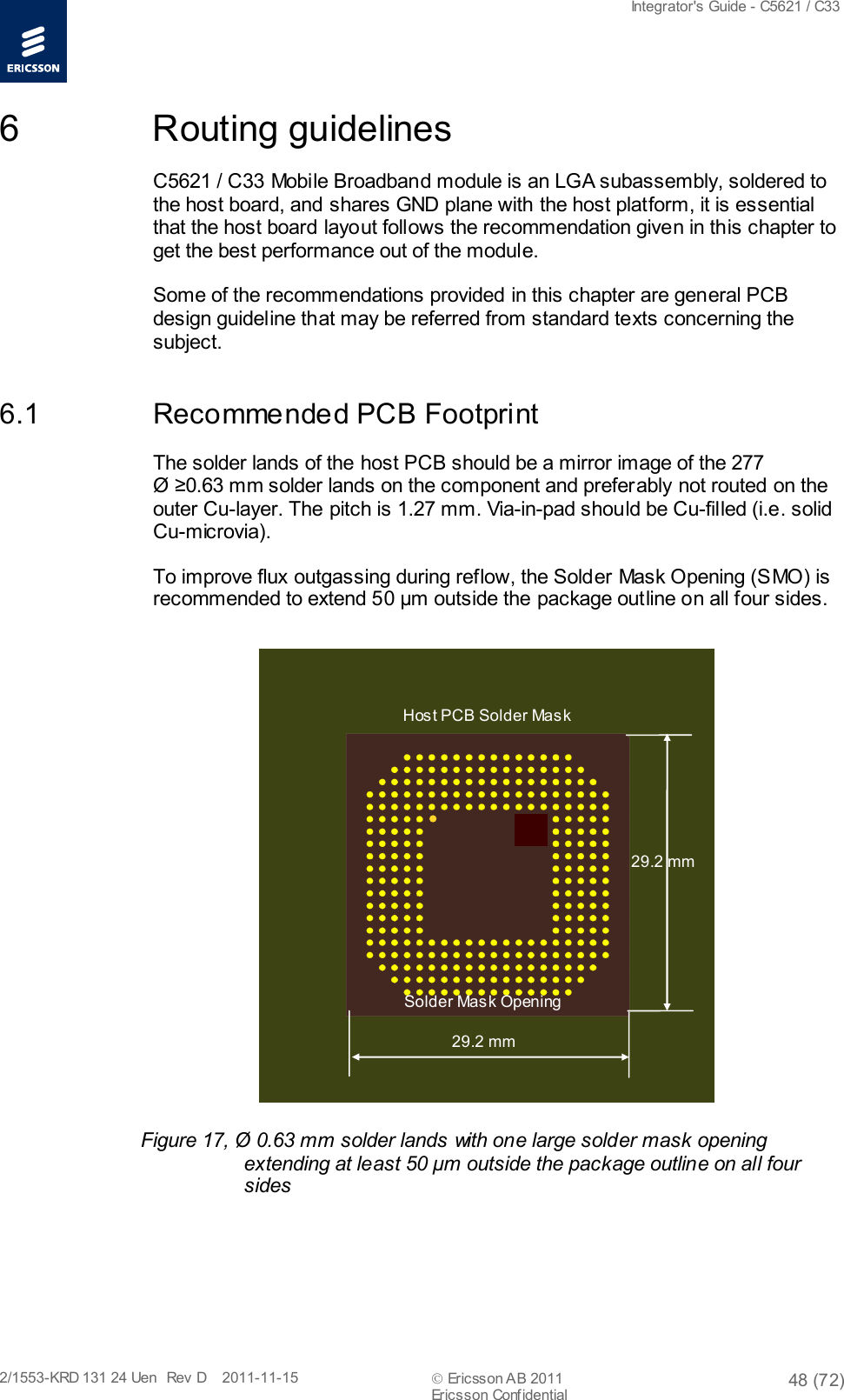  Integrator&apos;s Guide - C5621 / C33   2/1553-KRD 131 24 Uen  Rev  D    2011-11-15  Ericsson AB 2011 48 (72)  Ericsson Confidential   6  Routing guidelines C5621 / C33 Mobile Broadband module is an LGA subassembly, soldered to the host board, and shares GND plane with the host platform, it is essential that the host board layout follows the recommendation given in this chapter to get the best performance out of the module. Some of the recommendations provided in this chapter are general PCB design guideline that may be referred from standard texts concerning the subject. 6.1 Recommended PCB Footprint The solder lands of the host PCB should be a mirror image of the 277  Ø ≥0.63 mm solder lands on the component and preferably not routed on the outer Cu-layer. The pitch is 1.27 mm. Via-in-pad should be Cu-filled (i.e. solid Cu-microvia).  To improve flux outgassing during reflow, the Solder Mask Opening (SMO) is recommended to extend 50 µm outside the package outline on all four sides.   Figure 17, Ø 0.63 mm solder lands with one large solder mask opening extending at least 50 μm outside the package outline on all four sides Host PCB Solder Mask Solder Mask Opening 29.2 mm 29.2 mm 