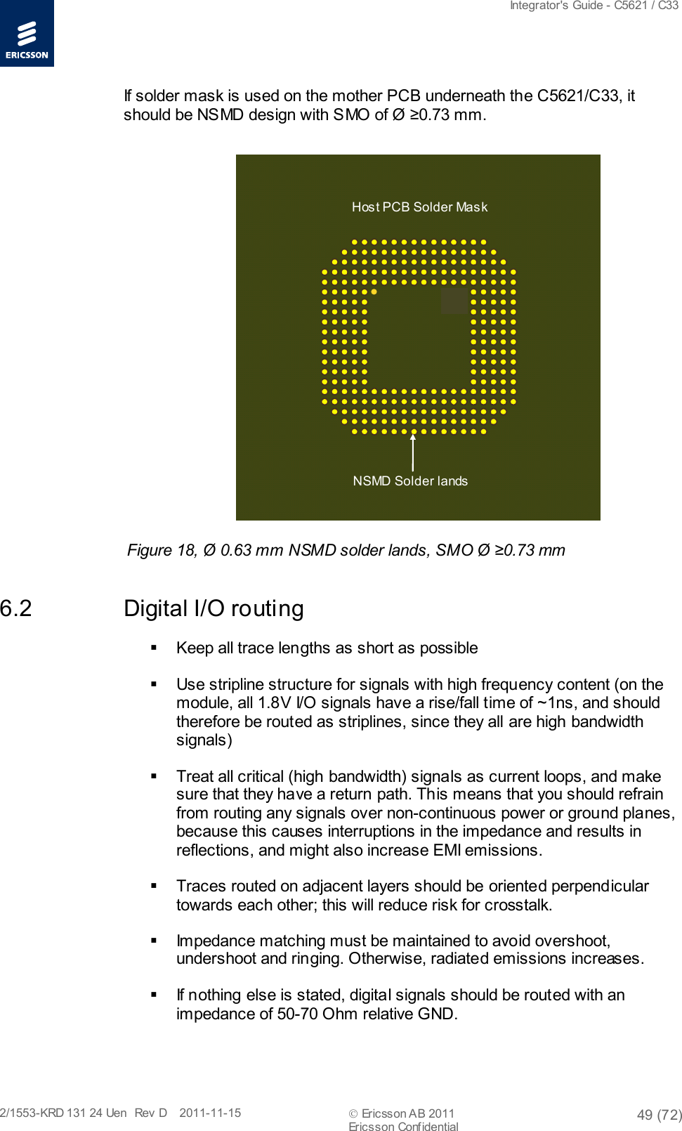  Integrator&apos;s Guide - C5621 / C33   2/1553-KRD 131 24 Uen  Rev  D    2011-11-15  Ericsson AB 2011 49 (72)  Ericsson Confidential   If solder mask is used on the mother PCB underneath the C5621/C33, it should be NSMD design with SMO of Ø ≥0.73 mm.  Figure 18, Ø 0.63 mm NSMD solder lands, SMO Ø ≥0.73 mm 6.2 Digital I/O routing  Keep all trace lengths as short as possible  Use stripline structure for signals with high frequency content (on the module, all 1.8V I/O signals have a rise/fall time of ~1ns, and should therefore be routed as striplines, since they all are high bandwidth signals)  Treat all critical (high bandwidth) signals as current loops, and make sure that they have a return path. This means that you should refrain from routing any signals over non-continuous power or ground planes, because this causes interruptions in the impedance and results in reflections, and might also increase EMI emissions.  Traces routed on adjacent layers should be oriented perpendicular towards each other; this will reduce risk for crosstalk.  Impedance matching must be maintained to avoid overshoot, undershoot and ringing. Otherwise, radiated emissions increases.   If nothing else is stated, digital signals should be routed with an impedance of 50-70 Ohm relative GND. NSMD Solder lands Host PCB Solder Mask 