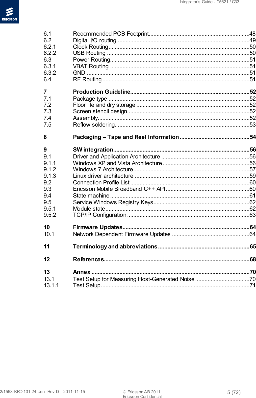  Integrator&apos;s Guide - C5621 / C33   2/1553-KRD 131 24 Uen  Rev  D    2011-11-15  Ericsson AB 2011 5 (72)  Ericsson Confidential   6.1 Recommended PCB Footprint.................................................................48 6.2 Digital I/O routing .....................................................................................49 6.2.1 Clock Routing ...........................................................................................50 6.2.2 USB Routing ............................................................................................50 6.3 Power Routing..........................................................................................51 6.3.1 VBAT Routing ..........................................................................................51 6.3.2 GND  .........................................................................................................51 6.4 RF Routing ...............................................................................................51 7 Production Guideline............................................................................. 52 7.1 Package type ...........................................................................................52 7.2 Floor life and dry storage .........................................................................52 7.3 Screen stencil design ...............................................................................52 7.4 Assembly..................................................................................................52 7.5 Reflow soldering.......................................................................................53 8 Packaging – Tape and Reel Information ............................................. 54 9 SW integration........................................................................................ 56 9.1 Driver and Application Architecture .........................................................56 9.1.1 Windows XP and Vista Architecture ........................................................56 9.1.2 Windows 7 Architecture ...........................................................................57 9.1.3 Linux driver architecture ..........................................................................59 9.2 Connection Profile List .............................................................................60 9.3 Ericsson Mobile Broadband C++ API ......................................................60 9.4 State machine ..........................................................................................61 9.5 Service Windows Registry Keys ..............................................................62 9.5.1 Module state.............................................................................................62 9.5.2 TCP/IP Configuration ...............................................................................63 10 Firmware Updates .................................................................................. 64 10.1 Network Dependent Firmware Updates  ..................................................64 11 Terminology and abbreviations ........................................................... 65 12 References .............................................................................................. 68 13 Annex ...................................................................................................... 70 13.1 Test Setup for Measuring Host-Generated Noise ...................................70 13.1.1 Test Setup ................................................................................................71  