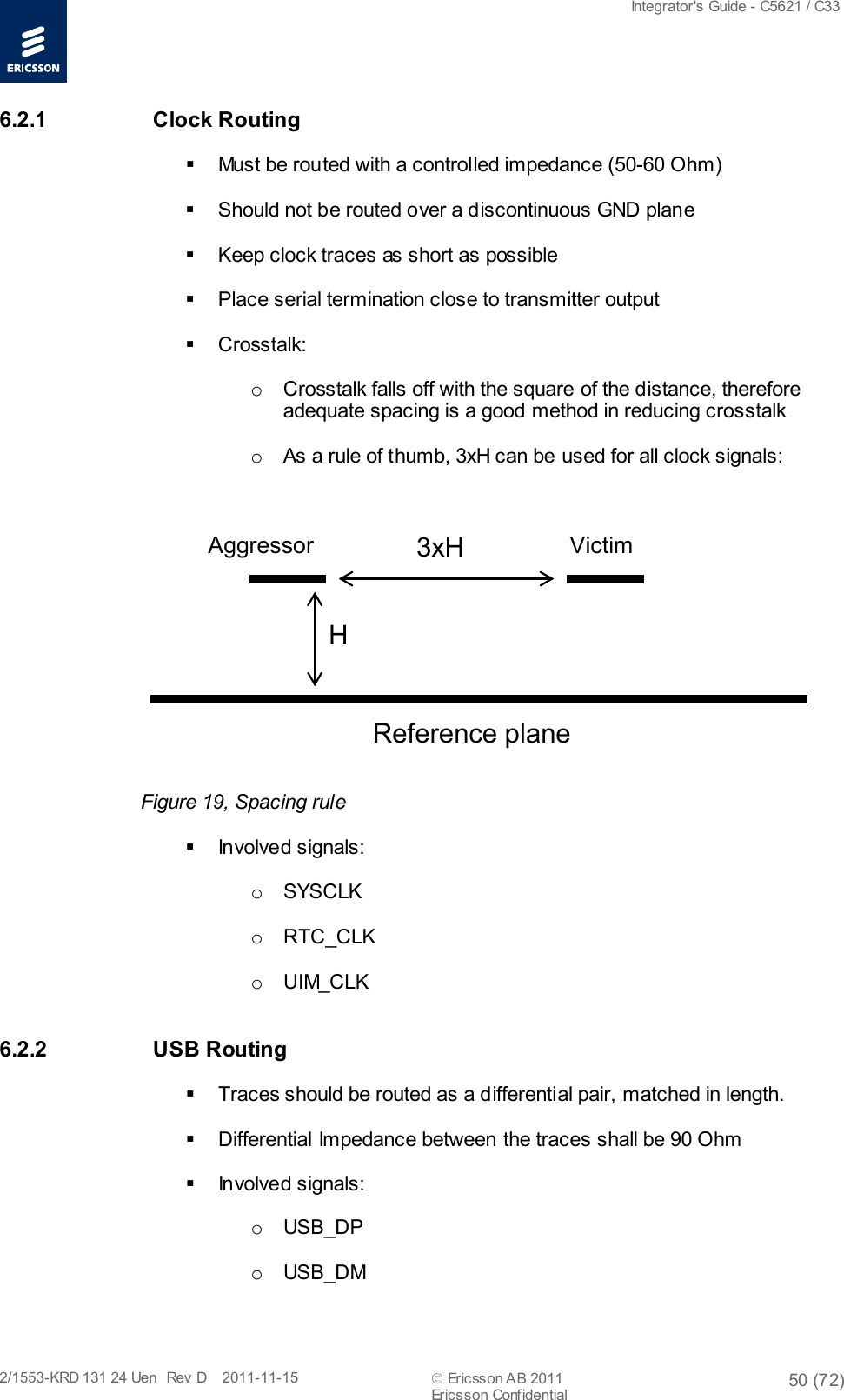  Integrator&apos;s Guide - C5621 / C33   2/1553-KRD 131 24 Uen  Rev  D    2011-11-15  Ericsson AB 2011 50 (72)  Ericsson Confidential   6.2.1 Clock Routing  Must be routed with a controlled impedance (50-60 Ohm)  Should not be routed over a discontinuous GND plane  Keep clock traces as short as possible  Place serial termination close to transmitter output   Crosstalk: o Crosstalk falls off with the square of the distance, therefore adequate spacing is a good method in reducing crosstalk o As a rule of thumb, 3xH can be used for all clock signals:        Figure 19, Spacing rule  Involved signals: o  SYSCLK o RTC_CLK o UIM_CLK 6.2.2 USB Routing  Traces should be routed as a differential pair, matched in length.  Differential Impedance between the traces shall be 90 Ohm  Involved signals: o  USB_DP o  USB_DM H3xH Reference plane Aggressor Victim
