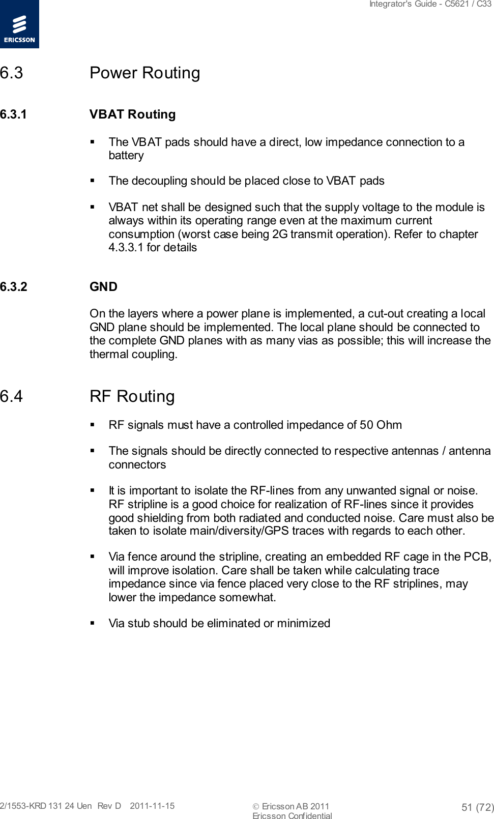  Integrator&apos;s Guide - C5621 / C33   2/1553-KRD 131 24 Uen  Rev  D    2011-11-15  Ericsson AB 2011 51 (72)  Ericsson Confidential   6.3 Power Routing 6.3.1 VBAT Routing  The VBAT pads should have a direct, low impedance connection to a battery  The decoupling should be placed close to VBAT pads  VBAT net shall be designed such that the supply voltage to the module is always within its operating range even at the maximum current consumption (worst case being 2G transmit operation). Refer to chapter 4.3.3.1 for details  6.3.2 GND On the layers where a power plane is implemented, a cut-out creating a local GND plane should be implemented. The local plane should be connected to the complete GND planes with as many vias as possible; this will increase the thermal coupling. 6.4 RF Routing  RF signals must have a controlled impedance of 50 Ohm  The signals should be directly connected to respective antennas / antenna connectors  It is important to isolate the RF-lines from any unwanted signal or noise. RF stripline is a good choice for realization of RF-lines since it provides good shielding from both radiated and conducted noise. Care must also be taken to isolate main/diversity/GPS traces with regards to each other.   Via fence around the stripline, creating an embedded RF cage in the PCB, will improve isolation. Care shall be taken while calculating trace impedance since via fence placed very close to the RF striplines, may lower the impedance somewhat.  Via stub should be eliminated or minimized 