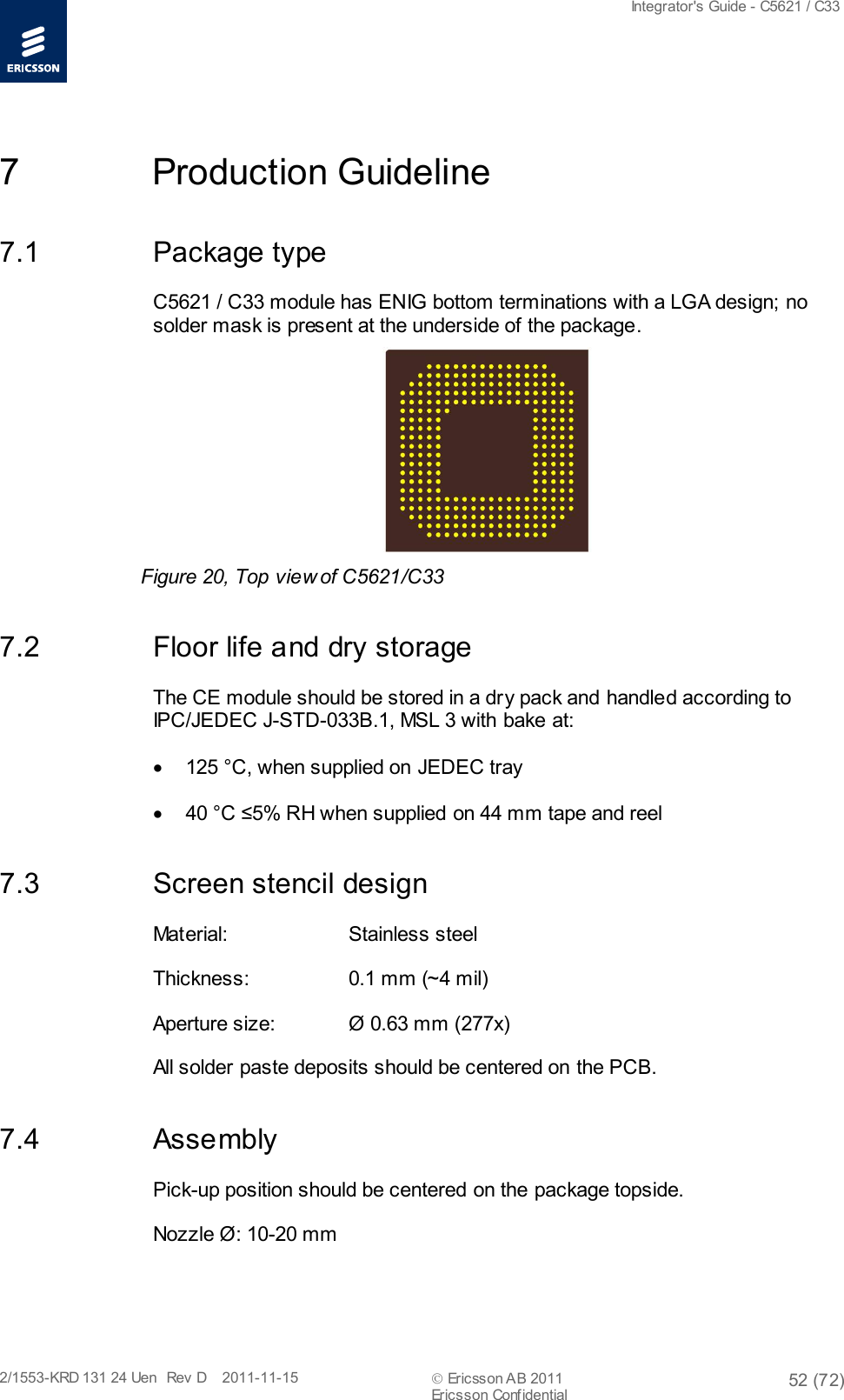  Integrator&apos;s Guide - C5621 / C33   2/1553-KRD 131 24 Uen  Rev  D    2011-11-15  Ericsson AB 2011 52 (72)  Ericsson Confidential   7  Production Guideline 7.1 Package type C5621 / C33 module has ENIG bottom terminations with a LGA design; no solder mask is present at the underside of the package.  Figure 20, Top view of C5621/C33 7.2 Floor life and dry storage The CE module should be stored in a dry pack and handled according to IPC/JEDEC J-STD-033B.1, MSL 3 with bake at:  • 125 °C, when supplied on JEDEC tray • 40 °C ≤5% RH when supplied on 44 mm tape and reel 7.3 Screen stencil design Material:  Stainless steel Thickness:  0.1 mm (~4 mil)  Aperture size:  Ø 0.63 mm (277x) All solder paste deposits should be centered on the PCB. 7.4 Assembly Pick-up position should be centered on the package topside.  Nozzle Ø: 10-20 mm 