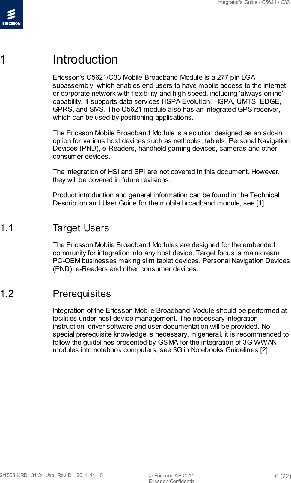  Integrator&apos;s Guide - C5621 / C33   2/1553-KRD 131 24 Uen  Rev  D    2011-11-15  Ericsson AB 2011 6 (72)  Ericsson Confidential   1  Introduction Ericsson’s C5621/C33 Mobile Broadband Module is a 277 pin LGA subassembly, which enables end users to have mobile access to the internet or corporate network with flexibility and high speed, including ‘always online’ capability. It supports data services HSPA Evolution, HSPA, UMTS, EDGE, GPRS, and SMS. The C5621 module also has an integrated GPS receiver, which can be used by positioning applications. The Ericsson Mobile Broadband Module is a solution designed as an add-in option for various host devices such as netbooks, tablets, Personal Navigation Devices (PND), e-Readers, handheld gaming devices, cameras and other consumer devices. The integration of HSI and SPI are not covered in this document. However, they will be covered in future revisions. Product introduction and general information can be found in the Technical Description and User Guide for the mobile broadband module, see [1]. 1.1 Target Users The Ericsson Mobile Broadband Modules are designed for the embedded community for integration into any host device. Target focus is mainstream PC-OEM businesses making slim tablet devices, Personal Navigation Devices (PND), e-Readers and other consumer devices. 1.2 Prerequisites Integration of the Ericsson Mobile Broadband Module should be performed at facilities under host device management. The necessary integration instruction, driver software and user documentation will be provided. No special prerequisite knowledge is necessary. In general, it is recommended to follow the guidelines presented by GSMA for the integration of 3G WWAN modules into notebook computers, see 3G in Notebooks Guidelines [2]. 