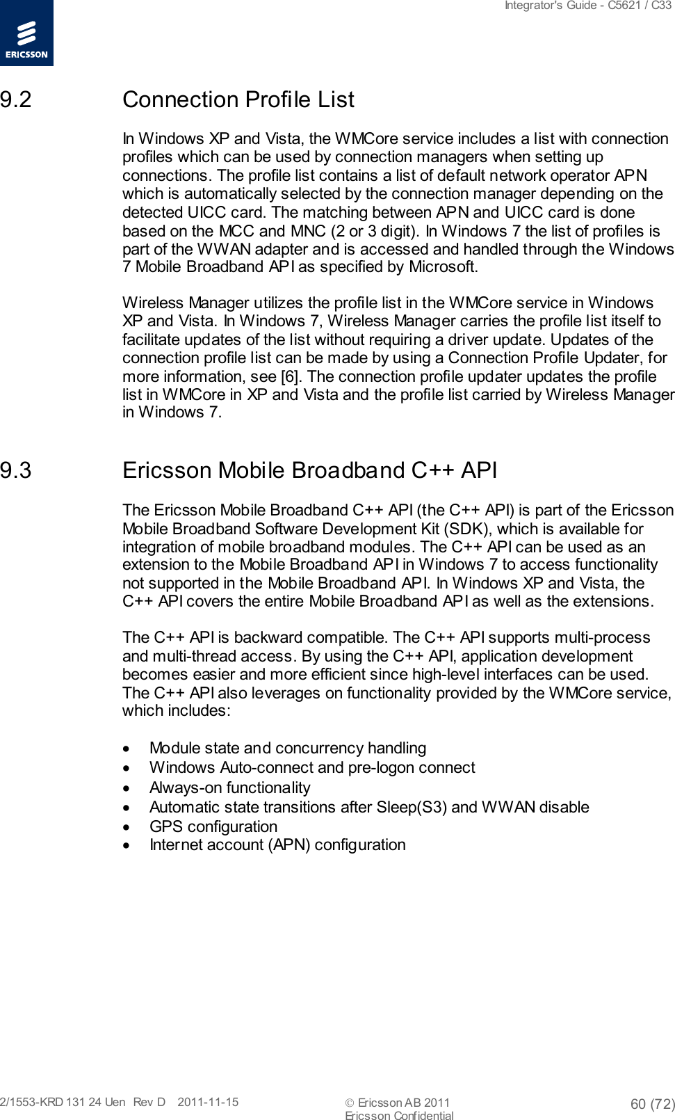  Integrator&apos;s Guide - C5621 / C33   2/1553-KRD 131 24 Uen  Rev  D    2011-11-15  Ericsson AB 2011 60 (72)  Ericsson Confidential   9.2 Connection Profile List In Windows XP and Vista, the WMCore service includes a list with connection profiles which can be used by connection managers when setting up connections. The profile list contains a list of default network operator APN which is automatically selected by the connection manager depending on the detected UICC card. The matching between APN and UICC card is done based on the MCC and MNC (2 or 3 digit). In Windows 7 the list of profiles is part of the WWAN adapter and is accessed and handled through the Windows 7 Mobile Broadband API as specified by Microsoft. Wireless Manager utilizes the profile list in the WMCore service in Windows XP and Vista. In Windows 7, Wireless Manager carries the profile list itself to facilitate updates of the list without requiring a driver update. Updates of the connection profile list can be made by using a Connection Profile Updater, for more information, see [6]. The connection profile updater updates the profile list in WMCore in XP and Vista and the profile list carried by Wireless Manager in Windows 7. 9.3 Ericsson Mobile Broadband C++ API The Ericsson Mobile Broadband C++ API (the C++ API) is part of the Ericsson Mobile Broadband Software Development Kit (SDK), which is available for integration of mobile broadband modules. The C++ API can be used as an extension to the Mobile Broadband API in Windows 7 to access functionality not supported in the Mobile Broadband API. In Windows XP and Vista, the C++ API covers the entire Mobile Broadband API as well as the extensions.  The C++ API is backward compatible. The C++ API supports multi-process and multi-thread access. By using the C++ API, application development becomes easier and more efficient since high-level interfaces can be used. The C++ API also leverages on functionality provided by the WMCore service, which includes:  • Module state and concurrency handling • Windows Auto-connect and pre-logon connect  • Always-on functionality • Automatic state transitions after Sleep(S3) and WWAN disable • GPS configuration • Internet account (APN) configuration 