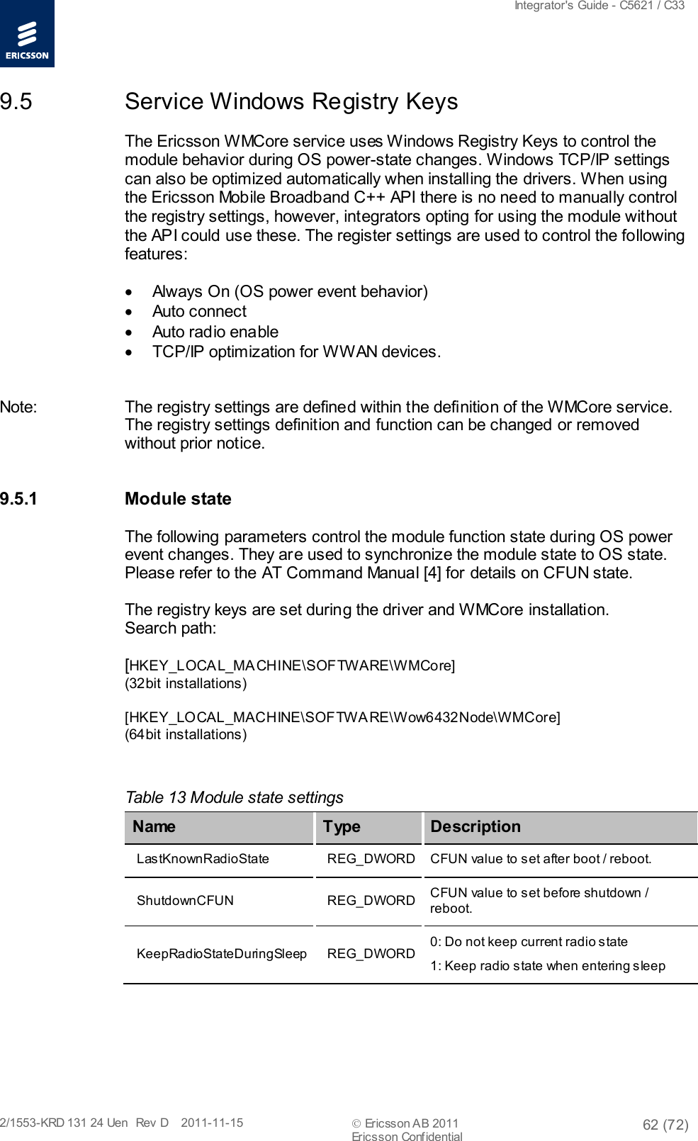  Integrator&apos;s Guide - C5621 / C33   2/1553-KRD 131 24 Uen  Rev  D    2011-11-15  Ericsson AB 2011 62 (72)  Ericsson Confidential   9.5 Service Windows Registry Keys The Ericsson WMCore service uses Windows Registry Keys to control the module behavior during OS power-state changes. Windows TCP/IP settings can also be optimized automatically when installing the drivers. When using the Ericsson Mobile Broadband C++ API there is no need to manually control the registry settings, however, integrators opting for using the module without the API could use these. The register settings are used to control the following features:  • Always On (OS power event behavior) • Auto connect • Auto radio enable • TCP/IP optimization for WWAN devices.  Note: The registry settings are defined within the definition of the WMCore service. The registry settings definition and function can be changed or removed without prior notice. 9.5.1 Module state The following parameters control the module function state during OS power event changes. They are used to synchronize the module state to OS state. Please refer to the AT Command Manual [4] for details on CFUN state. The registry keys are set during the driver and WMCore installation. Search path: [HKEY_L OCA L_MA CHINE\SOFTWARE\WMCore]  (32bit installations) [HKEY_LOCAL_MACHINE\S OF TW A RE\Wow6432Node\WMCore] (64bit installations)  Table 13 Module state settings Name   Type Description LastKnownRadioState REG_DWORD CFUN value to set after boot / reboot. ShutdownCFUN REG_DWORD CFUN value to set before shutdown / reboot. KeepRadioStateDuringSleep REG_DWORD 0: Do not keep current radio state 1: Keep radio state when entering sleep  