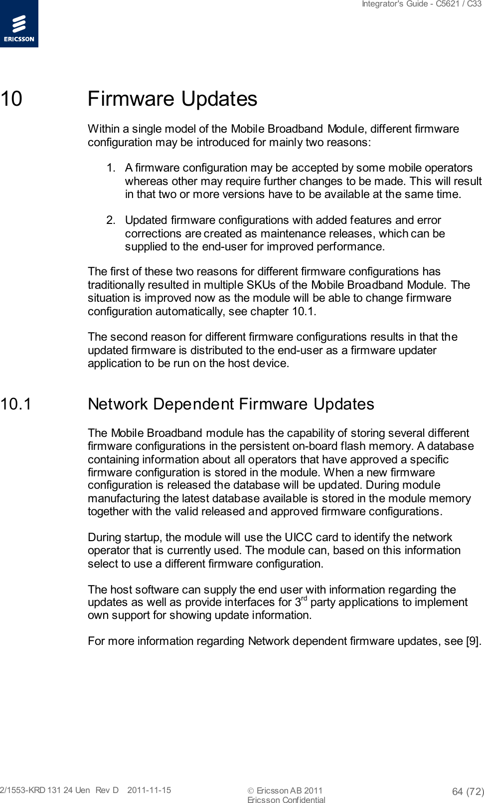  Integrator&apos;s Guide - C5621 / C33   2/1553-KRD 131 24 Uen  Rev  D    2011-11-15  Ericsson AB 2011 64 (72)  Ericsson Confidential   10 Firmware Updates Within a single model of the Mobile Broadband Module, different firmware configuration may be introduced for mainly two reasons: 1. A firmware configuration may be accepted by some mobile operators whereas other may require further changes to be made. This will result in that two or more versions have to be available at the same time. 2. Updated firmware configurations with added features and error corrections are created as maintenance releases, which can be supplied to the end-user for improved performance. The first of these two reasons for different firmware configurations has traditionally resulted in multiple SKUs of the Mobile Broadband Module. The situation is improved now as the module will be able to change firmware configuration automatically, see chapter 10.1. The second reason for different firmware configurations results in that the updated firmware is distributed to the end-user as a firmware updater application to be run on the host device.  10.1 Network Dependent Firmware Updates The Mobile Broadband module has the capability of storing several different firmware configurations in the persistent on-board flash memory. A database containing information about all operators that have approved a specific firmware configuration is stored in the module. When a new firmware configuration is released the database will be updated. During module manufacturing the latest database available is stored in the module memory together with the valid released and approved firmware configurations. During startup, the module will use the UICC card to identify the network operator that is currently used. The module can, based on this information select to use a different firmware configuration.  The host software can supply the end user with information regarding the updates as well as provide interfaces for 3rd party applications to implement own support for showing update information. For more information regarding Network dependent firmware updates, see [9].  