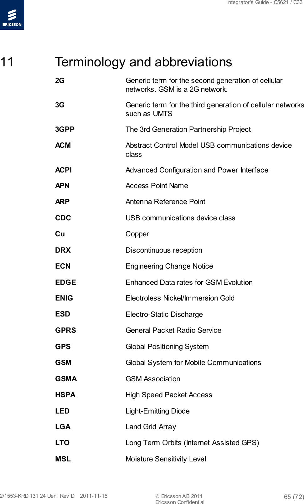  Integrator&apos;s Guide - C5621 / C33   2/1553-KRD 131 24 Uen  Rev  D    2011-11-15  Ericsson AB 2011 65 (72)  Ericsson Confidential   11 Terminology and abbreviations 2G    Generic term for the second generation of cellular networks. GSM is a 2G network. 3G    Generic term for the third generation of cellular networks such as UMTS 3GPP    The 3rd Generation Partnership Project AC M     Abstract Control Model USB communications device class AC P I     Advanced Configuration and Power Interface AP N      Access Point Name AR P     Antenna Reference Point CDC    USB communications device class Cu    Copper DRX    Discontinuous reception ECN    Engineering Change Notice EDGE    Enhanced Data rates for GSM Evolution ENIG    Electroless Nickel/Immersion Gold ESD    Electro-Static Discharge GPRS    General Packet Radio Service GPS    Global Positioning System GSM    Global System for Mobile Communications GSMA    GSM Association HSPA    High Speed Packet Access LED    Light-Emitting Diode LGA    Land Grid Array LTO    Long Term Orbits (Internet Assisted GPS) MSL    Moisture Sensitivity Level 