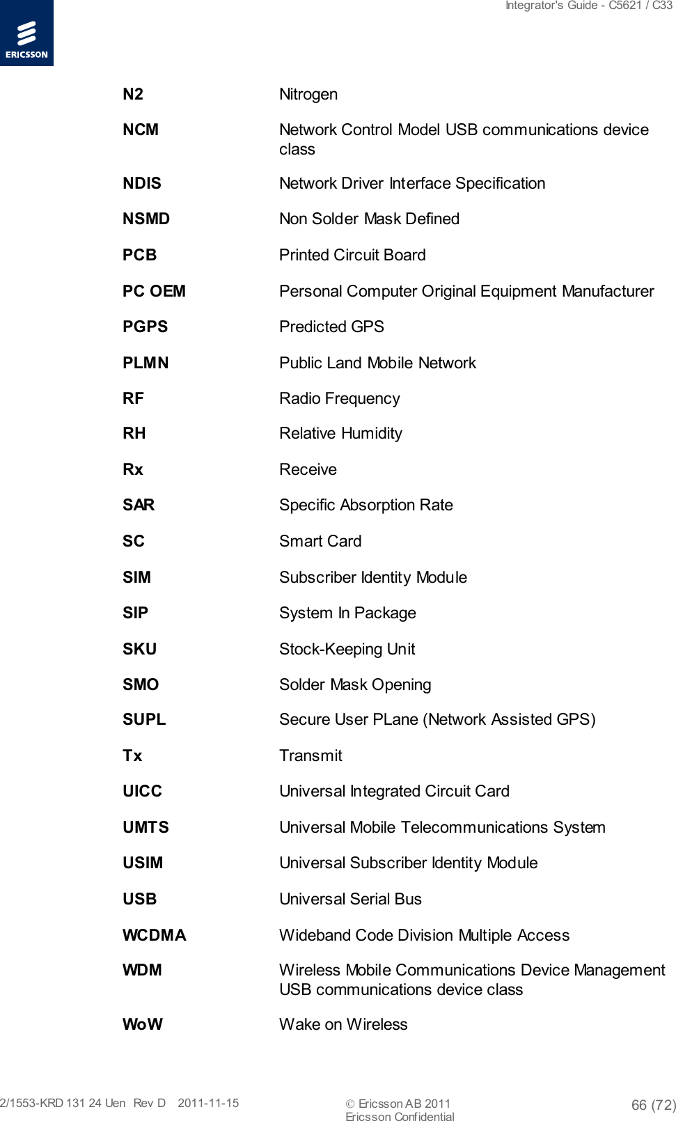  Integrator&apos;s Guide - C5621 / C33   2/1553-KRD 131 24 Uen  Rev  D    2011-11-15  Ericsson AB 2011 66 (72)  Ericsson Confidential   N2    Nitrogen NCM    Network Control Model USB communications device class NDIS    Network Driver Interface Specification NSMD    Non Solder Mask Defined PCB    Printed Circuit Board PC OEM Personal Computer Original Equipment Manufacturer PGPS    Predicted GPS PLMN    Public Land Mobile Network RF    Radio Frequency RH    Relative Humidity Rx    Receive S AR     Specific Absorption Rate SC    Smart Card SIM    Subscriber Identity Module SIP    System In Package SKU    Stock-Keeping Unit SMO    Solder Mask Opening SUPL    Secure User PLane (Network Assisted GPS) Tx    Transmit UICC    Universal Integrated Circuit Card UMTS    Universal Mobile Telecommunications System USIM    Universal Subscriber Identity Module USB    Universal Serial Bus WCDMA Wideband Code Division Multiple Access WDM    Wireless Mobile Communications Device Management USB communications device class Wo W    Wake on Wireless 