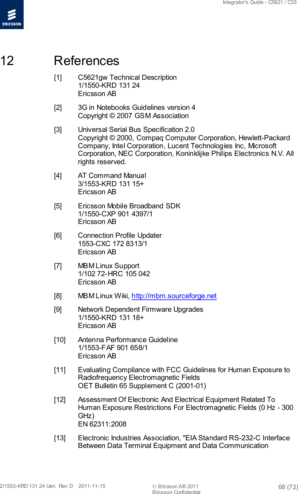  Integrator&apos;s Guide - C5621 / C33   2/1553-KRD 131 24 Uen  Rev  D    2011-11-15  Ericsson AB 2011 68 (72)  Ericsson Confidential   12 References [1] C5621gw Technical Description 1/1550-KRD 131 24 Ericsson AB [2] 3G in Notebooks Guidelines version 4 Copyright © 2007 GSM Association [3] Universal Serial Bus Specification 2.0 Copyright © 2000, Compaq Computer Corporation, Hewlett-Packard Company, Intel Corporation, Lucent Technologies Inc, Microsoft Corporation, NEC Corporation, Koninklijke Philips Electronics N.V. All rights reserved. [4] AT Command Manual 3/1553-KRD 131 15+ Ericsson AB [5] Ericsson Mobile Broadband SDK 1/1550-CXP 901 4397/1 Ericsson AB [6] Connection Profile Updater 1553-CXC 172 8313/1 Ericsson AB [7] MBM Linux Support 1/102 72-HRC 105 042 Ericsson AB [8] MBM Linux Wiki, http://mbm.sourceforge.net [9] Network Dependent Firmware Upgrades  1/1550-KRD 131 18+ Ericsson AB [10] Antenna Performance Guideline 1/1553-FAF 901 658/1 Ericsson AB [11] Evaluating Compliance with FCC Guidelines for Human Exposure to Radiofrequency Electromagnetic Fields OET Bulletin 65 Supplement C (2001-01) [12] Assessment Of Electronic And Electrical Equipment Related To Human Exposure Restrictions For Electromagnetic Fields (0 Hz - 300 GHz) EN 62311:2008 [13] Electronic Industries Association, &quot;EIA Standard RS-232-C Interface Between Data Terminal Equipment and Data Communication 