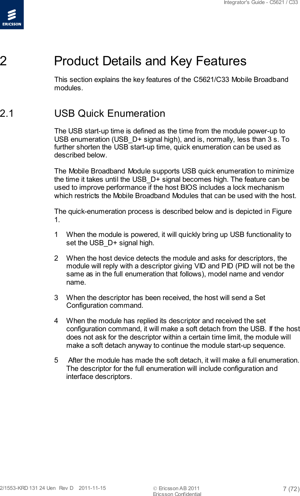  Integrator&apos;s Guide - C5621 / C33   2/1553-KRD 131 24 Uen  Rev  D    2011-11-15  Ericsson AB 2011 7 (72)  Ericsson Confidential   2  Product Details and Key Features This section explains the key features of the C5621/C33 Mobile Broadband modules. 2.1 USB Quick Enumeration The USB start-up time is defined as the time from the module power-up to USB enumeration (USB_D+ signal high), and is, normally, less than 3 s. To further shorten the USB start-up time, quick enumeration can be used as described below. The Mobile Broadband Module supports USB quick enumeration to minimize the time it takes until the USB_D+ signal becomes high. The feature can be used to improve performance if the host BIOS includes a lock mechanism which restricts the Mobile Broadband Modules that can be used with the host. The quick-enumeration process is described below and is depicted in Figure 1. 1  When the module is powered, it will quickly bring up USB functionality to set the USB_D+ signal high. 2  When the host device detects the module and asks for descriptors, the module will reply with a descriptor giving VID and PID (PID will not be the same as in the full enumeration that follows), model name and vendor name. 3  When the descriptor has been received, the host will send a Set Configuration command. 4  When the module has replied its descriptor and received the set configuration command, it will make a soft detach from the USB. If the host does not ask for the descriptor within a certain time limit, the module will make a soft detach anyway to continue the module start-up sequence. 5   After the module has made the soft detach, it will make a full enumeration. The descriptor for the full enumeration will include configuration and interface descriptors. 