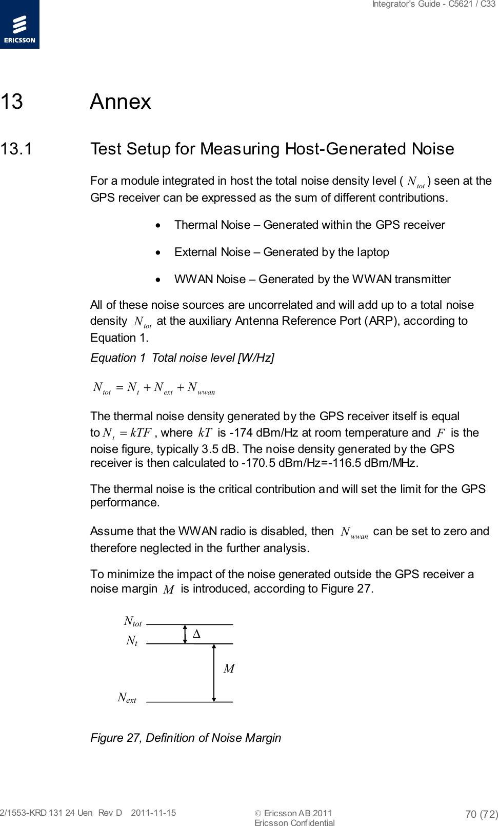  Integrator&apos;s Guide - C5621 / C33   2/1553-KRD 131 24 Uen  Rev  D    2011-11-15  Ericsson AB 2011 70 (72)  Ericsson Confidential   13 Annex 13.1 Test Setup for Measuring Host-Generated Noise For a module integrated in host the total noise density level ( totN) seen at the GPS receiver can be expressed as the sum of different contributions. • Thermal Noise – Generated within the GPS receiver • External Noise – Generated by the laptop • WW AN Noise – Generated by the WWAN transmitter All of these noise sources are uncorrelated and will add up to a total noise density  totN at the auxiliary Antenna Reference Port (ARP), according to Equation 1. Equation 1  Total noise level [W/Hz] wwanextttot NNNN ++= The thermal noise density generated by the GPS receiver itself is equal to kTFNt=, where kT is -174 dBm/Hz at room temperature and F is the noise figure, typically 3.5 dB. The noise density generated by the GPS receiver is then calculated to -170.5 dBm/Hz=-116.5 dBm/MHz.  The thermal noise is the critical contribution and will set the limit for the GPS performance.  Assume that the WWAN radio is disabled, then  wwanN can be set to zero and therefore neglected in the further analysis. To minimize the impact of the noise generated outside the GPS receiver a noise margin M is introduced, according to Figure 27.  Ntot Nt ∆ Next M  Figure 27, Definition of Noise Margin 