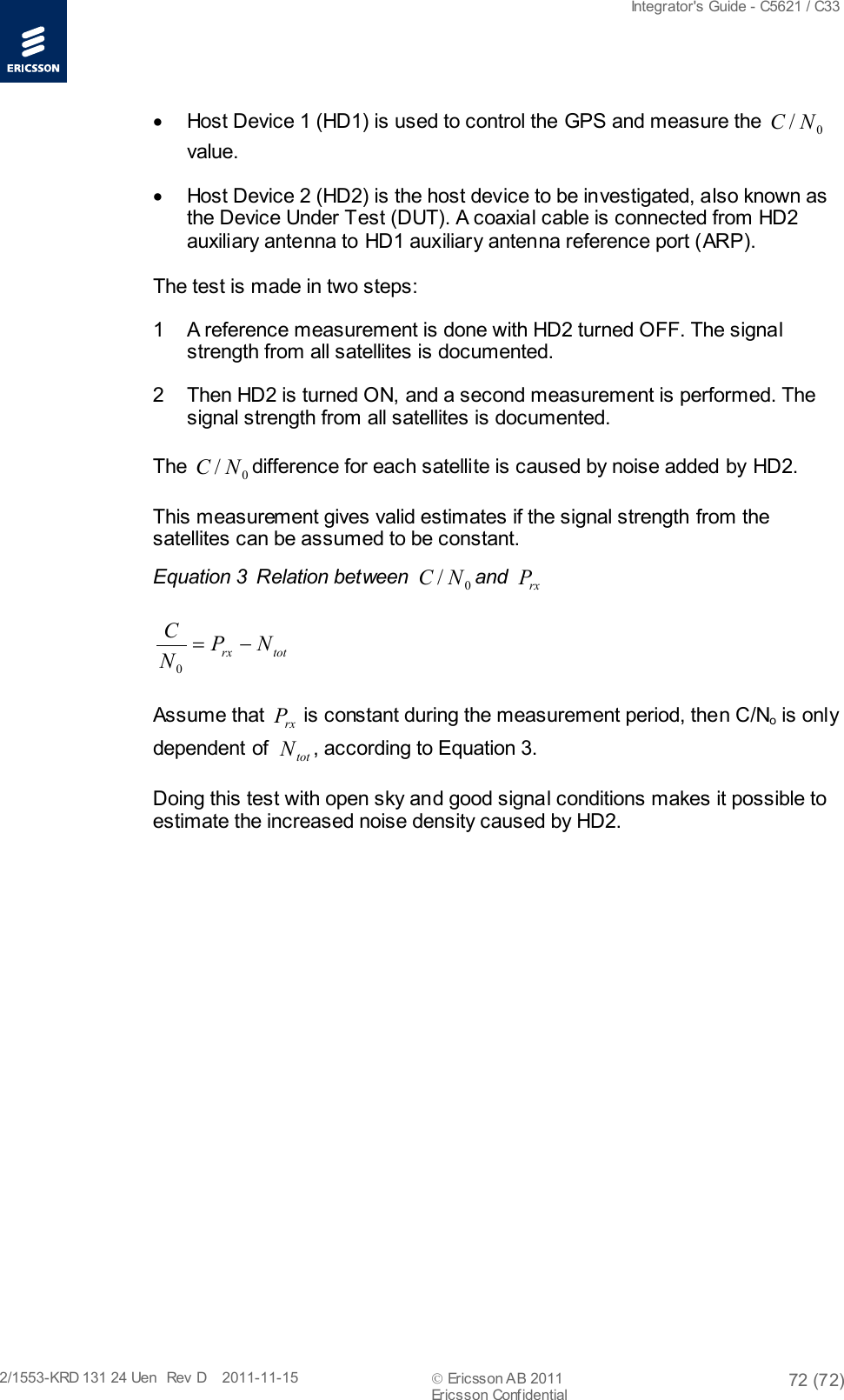  Integrator&apos;s Guide - C5621 / C33   2/1553-KRD 131 24 Uen  Rev  D    2011-11-15  Ericsson AB 2011 72 (72)  Ericsson Confidential   • Host Device 1 (HD1) is used to control the GPS and measure the  0/NC  value.  • Host Device 2 (HD2) is the host device to be investigated, also known as the Device Under Test (DUT). A coaxial cable is connected from HD2 auxiliary antenna to HD1 auxiliary antenna reference port (ARP).  The test is made in two steps: 1  A reference measurement is done with HD2 turned OFF. The signal strength from all satellites is documented.  2  Then HD2 is turned ON, and a second measurement is performed. The signal strength from all satellites is documented. The  0/NC difference for each satellite is caused by noise added by HD2. This measurement gives valid estimates if the signal strength from the satellites can be assumed to be constant.  Equation 3  Relation between  0/NC and rxP totrxNPNC−=0  Assume that rxP is constant during the measurement period, then C/No is only dependent of  totN, according to Equation 3. Doing this test with open sky and good signal conditions makes it possible to estimate the increased noise density caused by HD2.   