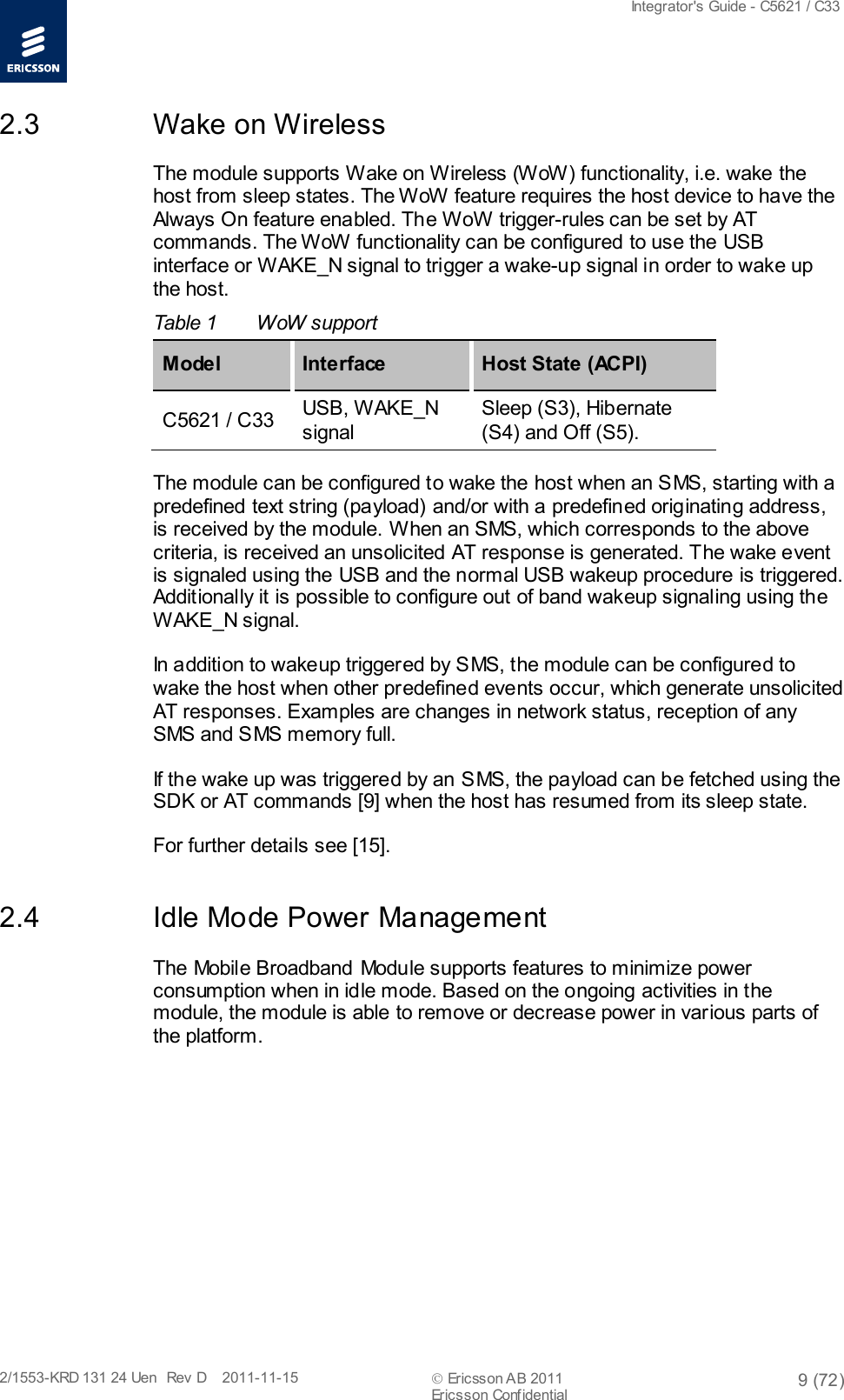  Integrator&apos;s Guide - C5621 / C33   2/1553-KRD 131 24 Uen  Rev  D    2011-11-15  Ericsson AB 2011 9 (72)  Ericsson Confidential   2.3 Wake on Wireless The module supports Wake on Wireless (WoW) functionality, i.e. wake the host from sleep states. The WoW feature requires the host device to have the Always On feature enabled. The WoW trigger-rules can be set by AT commands. The WoW functionality can be configured to use the USB interface or WAKE_N signal to trigger a wake-up signal in order to wake up the host. Table 1  WoW support M ode l Interface Host State (ACPI) C5621 / C33 USB, WAKE_N signal Sleep (S3), Hibernate (S4) and Off (S5). The module can be configured to wake the host when an SMS, starting with a predefined text string (payload) and/or with a predefined originating address, is received by the module. When an SMS, which corresponds to the above criteria, is received an unsolicited AT response is generated. The wake event is signaled using the USB and the normal USB wakeup procedure is triggered. Additionally it is possible to configure out of band wakeup signaling using the WAKE_N signal.  In addition to wakeup triggered by SMS, the module can be configured to wake the host when other predefined events occur, which generate unsolicited AT responses. Examples are changes in network status, reception of any SMS and SMS memory full. If the wake up was triggered by an SMS, the payload can be fetched using the SDK or AT commands [9] when the host has resumed from its sleep state. For further details see [15]. 2.4 Idle Mode Power Management The Mobile Broadband Module supports features to minimize power consumption when in idle mode. Based on the ongoing activities in the module, the module is able to remove or decrease power in various parts of the platform. 