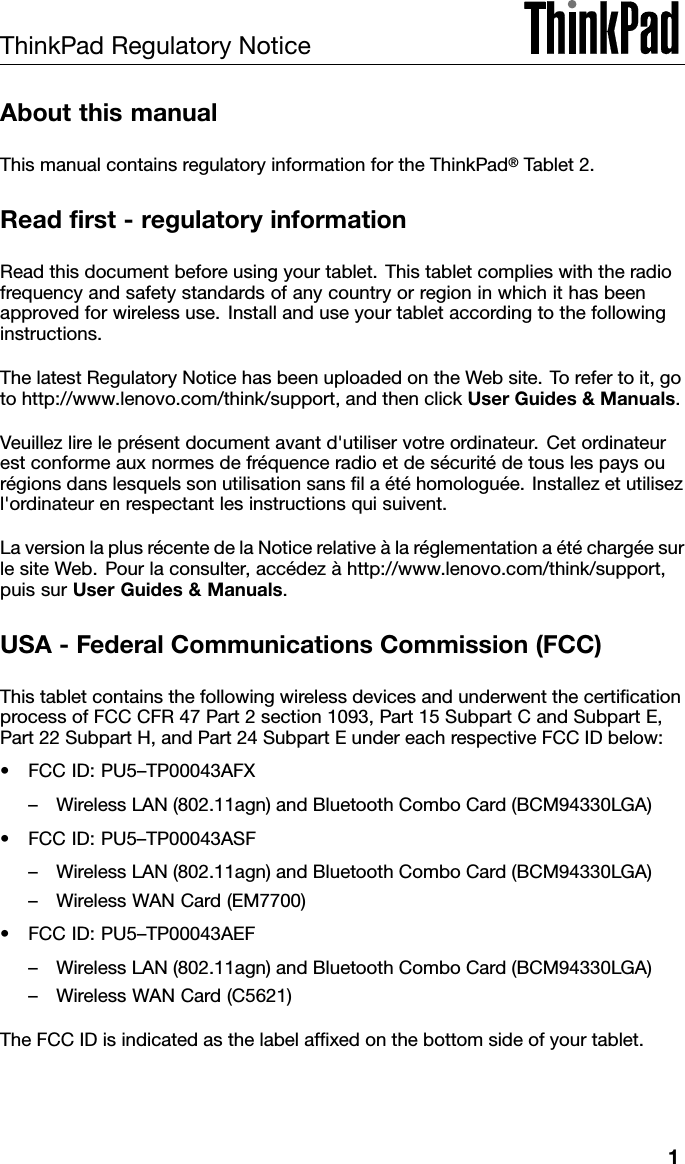 ThinkPadRegulatoryNoticeAboutthismanualThismanualcontainsregulatoryinformationfortheThinkPad®Tablet2.Readrst-regulatoryinformationReadthisdocumentbeforeusingyourtablet.Thistabletcomplieswiththeradiofrequencyandsafetystandardsofanycountryorregioninwhichithasbeenapprovedforwirelessuse.Installanduseyourtabletaccordingtothefollowinginstructions.ThelatestRegulatoryNoticehasbeenuploadedontheWebsite.Torefertoit,gotohttp://www.lenovo.com/think/support,andthenclickUserGuides&amp;Manuals.Veuillezlireleprésentdocumentavantd&apos;utiliservotreordinateur.Cetordinateurestconformeauxnormesdefréquenceradioetdesécuritédetouslespaysourégionsdanslesquelssonutilisationsanslaétéhomologuée.Installezetutilisezl&apos;ordinateurenrespectantlesinstructionsquisuivent.LaversionlaplusrécentedelaNoticerelativeàlaréglementationaétéchargéesurlesiteWeb.Pourlaconsulter,accédezàhttp://www.lenovo.com/think/support,puissurUserGuides&amp;Manuals.USA-FederalCommunicationsCommission(FCC)ThistabletcontainsthefollowingwirelessdevicesandunderwentthecerticationprocessofFCCCFR47Part2section1093,Part15SubpartCandSubpartE,Part22SubpartH,andPart24SubpartEundereachrespectiveFCCIDbelow:•FCCID:PU5–TP00043AFX–WirelessLAN(802.11agn)andBluetoothComboCard(BCM94330LGA)•FCCID:PU5–TP00043ASF–WirelessLAN(802.11agn)andBluetoothComboCard(BCM94330LGA)–WirelessWANCard(EM7700)•FCCID:PU5–TP00043AEF–WirelessLAN(802.11agn)andBluetoothComboCard(BCM94330LGA)–WirelessWANCard(C5621)TheFCCIDisindicatedasthelabelafxedonthebottomsideofyourtablet.1