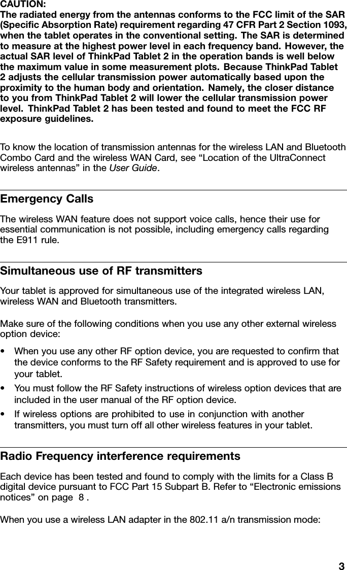 CAUTION:TheradiatedenergyfromtheantennasconformstotheFCClimitoftheSAR(SpecicAbsorptionRate)requirementregarding47CFRPart2Section1093,whenthetabletoperatesintheconventionalsetting.TheSARisdeterminedtomeasureatthehighestpowerlevelineachfrequencyband.However,theactualSARlevelofThinkPadTablet2intheoperationbandsiswellbelowthemaximumvalueinsomemeasurementplots.BecauseThinkPadT ablet2adjuststhecellulartransmissionpowerautomaticallybasedupontheproximitytothehumanbodyandorientation.Namely,thecloserdistancetoyoufromThinkPadTablet2willlowerthecellulartransmissionpowerlevel.ThinkPadTablet2hasbeentestedandfoundtomeettheFCCRFexposureguidelines.ToknowthelocationoftransmissionantennasforthewirelessLANandBluetoothComboCardandthewirelessWANCard,see“LocationoftheUltraConnectwirelessantennas”intheUserGuide.EmergencyCallsThewirelessWANfeaturedoesnotsupportvoicecalls,hencetheiruseforessentialcommunicationisnotpossible,includingemergencycallsregardingtheE911rule.SimultaneoususeofRFtransmittersYourtabletisapprovedforsimultaneoususeoftheintegratedwirelessLAN,wirelessWANandBluetoothtransmitters.Makesureofthefollowingconditionswhenyouuseanyotherexternalwirelessoptiondevice:•WhenyouuseanyotherRFoptiondevice,youarerequestedtoconrmthatthedeviceconformstotheRFSafetyrequirementandisapprovedtouseforyourtablet.•YoumustfollowtheRFSafetyinstructionsofwirelessoptiondevicesthatareincludedintheusermanualoftheRFoptiondevice.•Ifwirelessoptionsareprohibitedtouseinconjunctionwithanothertransmitters,youmustturnoffallotherwirelessfeaturesinyourtablet.RadioFrequencyinterferencerequirementsEachdevicehasbeentestedandfoundtocomplywiththelimitsforaClassBdigitaldevicepursuanttoFCCPart15SubpartB.Referto“Electronicemissionsnotices”onpage8.WhenyouuseawirelessLANadapterinthe802.11a/ntransmissionmode:3