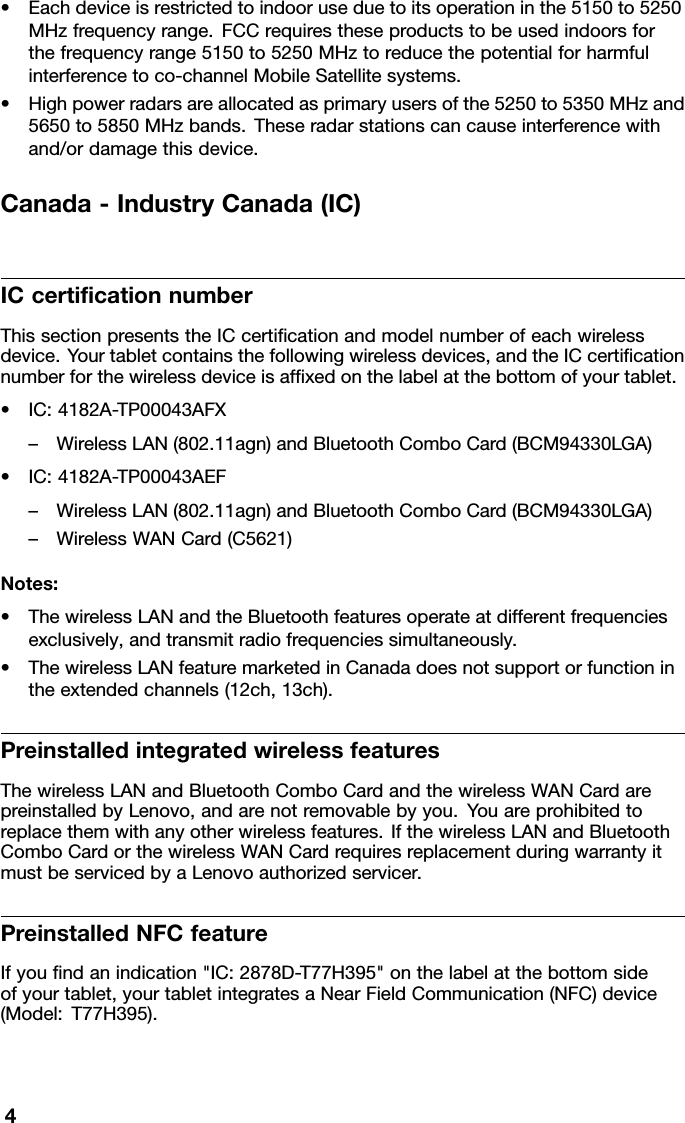 •Eachdeviceisrestrictedtoindooruseduetoitsoperationinthe5150to5250MHzfrequencyrange.FCCrequirestheseproductstobeusedindoorsforthefrequencyrange5150to5250MHztoreducethepotentialforharmfulinterferencetoco-channelMobileSatellitesystems.•Highpowerradarsareallocatedasprimaryusersofthe5250to5350MHzand5650to5850MHzbands.Theseradarstationscancauseinterferencewithand/ordamagethisdevice.Canada-IndustryCanada(IC)ICcerticationnumberThissectionpresentstheICcerticationandmodelnumberofeachwirelessdevice.Yourtabletcontainsthefollowingwirelessdevices,andtheICcerticationnumberforthewirelessdeviceisafxedonthelabelatthebottomofyourtablet.•IC:4182A-TP00043AFX–WirelessLAN(802.11agn)andBluetoothComboCard(BCM94330LGA)•IC:4182A-TP00043AEF–WirelessLAN(802.11agn)andBluetoothComboCard(BCM94330LGA)–WirelessWANCard(C5621)Notes:•ThewirelessLANandtheBluetoothfeaturesoperateatdifferentfrequenciesexclusively,andtransmitradiofrequenciessimultaneously.•ThewirelessLANfeaturemarketedinCanadadoesnotsupportorfunctionintheextendedchannels(12ch,13ch).PreinstalledintegratedwirelessfeaturesThewirelessLANandBluetoothComboCardandthewirelessWANCardarepreinstalledbyLenovo,andarenotremovablebyyou.Y ouareprohibitedtoreplacethemwithanyotherwirelessfeatures.IfthewirelessLANandBluetoothComboCardorthewirelessWANCardrequiresreplacementduringwarrantyitmustbeservicedbyaLenovoauthorizedservicer.PreinstalledNFCfeatureIfyoundanindication&quot;IC:2878D-T77H395&quot;onthelabelatthebottomsideofyourtablet,yourtabletintegratesaNearFieldCommunication(NFC)device(Model:T77H395).4