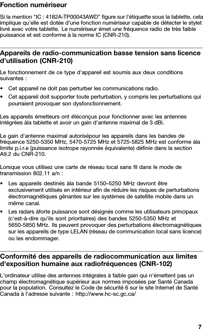 FonctionnumériseurSilamention&quot;IC:4182A-TP00043AWD&quot;guresurl&apos;étiquettesouslatablette,celaimpliquequ&apos;elleestdotéed&apos;unefonctionnumériseurcapablededétecterlestyletlivréavecvotretablette.LenumériseurémetunefréquenceradiodetrèsfaiblepuissanceetestconformeàlanormeIC(CNR-210).Appareilsderadio-communicationbassetensionsanslicenced&apos;utilisation(CNR-210)Lefonctionnementdecetyped&apos;appareilestsoumisauxdeuxconditionssuivantes:•Cetappareilnedoitpasperturberlescommunicationsradio.•Cetappareildoitsupportertouteperturbation,ycomprislesperturbationsquipourraientprovoquersondysfonctionnement.Lesappareilsémetteursontétéconçuspourfonctionneraveclesantennesintégréesàlatabletteetavoirungaind&apos;antennemaximalde3dBi.Legaind&apos;antennemaximalautorisépourlesappareilsdanslesbandesdefréquence5250-5350MHz,5470-5725MHzet5725-5825MHzestconformeàlalimitep.i.r.e(puissanceisotroperayonnéeéquivalente)déniedanslasectionA9.2duCNR-210.Lorsquevousutilisezunecartederéseaulocalsansldanslemodedetransmission802.11a/n:•Lesappareilsdestinésàlabande5150–5250MHzdevrontêtreexclusivementutilisésenintérieuranderéduirelesrisquesdeperturbationsélectromagnétiquesgênantessurlessystèmesdesatellitemobiledansunmêmecanal.•Lesradarsàfortepuissancesontdésignéscommelesutilisateursprincipaux(c&apos;est-à-direqu&apos;ilssontprioritaires)desbandes5250-5350MHzet5650-5850MHz.IlspeuventprovoquerdesperturbationsélectromagnétiquessurlesappareilsdetypeLELAN(réseaudecommunicationlocalsanslicence)oulesendommager.Conformitédesappareilsderadiocommunicationauxlimitesd&apos;expositionhumaineauxradiofréquences(CNR-102)L&apos;ordinateurutilisedesantennesintégralesàfaiblegainquin&apos;émettentpasunchampélectromagnétiquesupérieurauxnormesimposéesparSantéCanadapourlapopulation.ConsultezleCodedesécurité6surlesiteInternetdeSantéCanadaàl&apos;adressesuivante:http://www.hc-sc.gc.ca/7