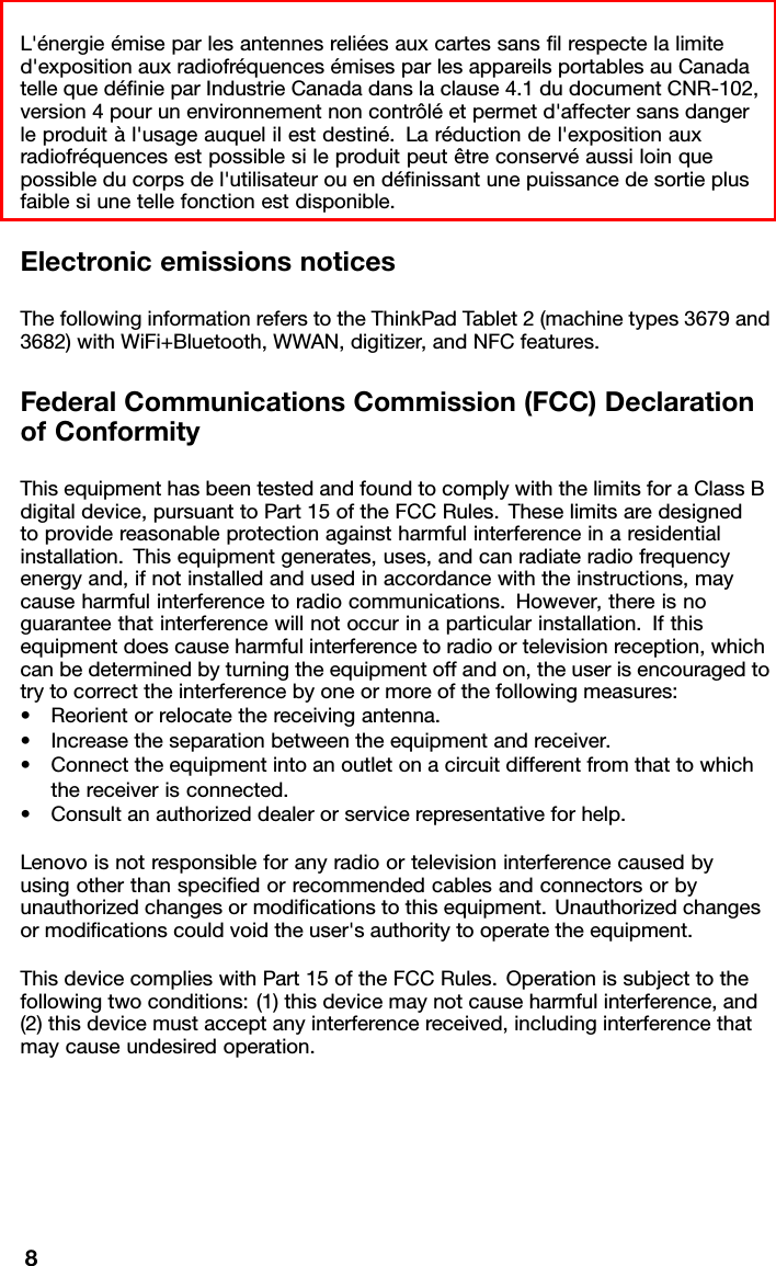 L&apos;énergieémiseparlesantennesreliéesauxcartessanslrespectelalimited&apos;expositionauxradiofréquencesémisesparlesappareilsportablesauCanadatellequedénieparIndustrieCanadadanslaclause4.1dudocumentCNR-102,version4pourunenvironnementnoncontrôléetpermetd&apos;affectersansdangerleproduitàl&apos;usageauquelilestdestiné.Laréductiondel&apos;expositionauxradiofréquencesestpossiblesileproduitpeutêtreconservéaussiloinquepossibleducorpsdel&apos;utilisateurouendénissantunepuissancedesortieplusfaiblesiunetellefonctionestdisponible.ElectronicemissionsnoticesThefollowinginformationreferstotheThinkPadTablet2(machinetypes3679and3682)withWiFi+Bluetooth,WWAN,digitizer,andNFCfeatures.FederalCommunicationsCommission(FCC)DeclarationofConformityThisequipmenthasbeentestedandfoundtocomplywiththelimitsforaClassBdigitaldevice,pursuanttoPart15oftheFCCRules.Theselimitsaredesignedtoprovidereasonableprotectionagainstharmfulinterferenceinaresidentialinstallation.Thisequipmentgenerates,uses,andcanradiateradiofrequencyenergyand,ifnotinstalledandusedinaccordancewiththeinstructions,maycauseharmfulinterferencetoradiocommunications.However,thereisnoguaranteethatinterferencewillnotoccurinaparticularinstallation.Ifthisequipmentdoescauseharmfulinterferencetoradioortelevisionreception,whichcanbedeterminedbyturningtheequipmentoffandon,theuserisencouragedtotrytocorrecttheinterferencebyoneormoreofthefollowingmeasures:•Reorientorrelocatethereceivingantenna.•Increasetheseparationbetweentheequipmentandreceiver.•Connecttheequipmentintoanoutletonacircuitdifferentfromthattowhichthereceiverisconnected.•Consultanauthorizeddealerorservicerepresentativeforhelp.Lenovoisnotresponsibleforanyradioortelevisioninterferencecausedbyusingotherthanspeciedorrecommendedcablesandconnectorsorbyunauthorizedchangesormodicationstothisequipment.Unauthorizedchangesormodicationscouldvoidtheuser&apos;sauthoritytooperatetheequipment.ThisdevicecomplieswithPart15oftheFCCRules.Operationissubjecttothefollowingtwoconditions:(1)thisdevicemaynotcauseharmfulinterference,and(2)thisdevicemustacceptanyinterferencereceived,includinginterferencethatmaycauseundesiredoperation.8
