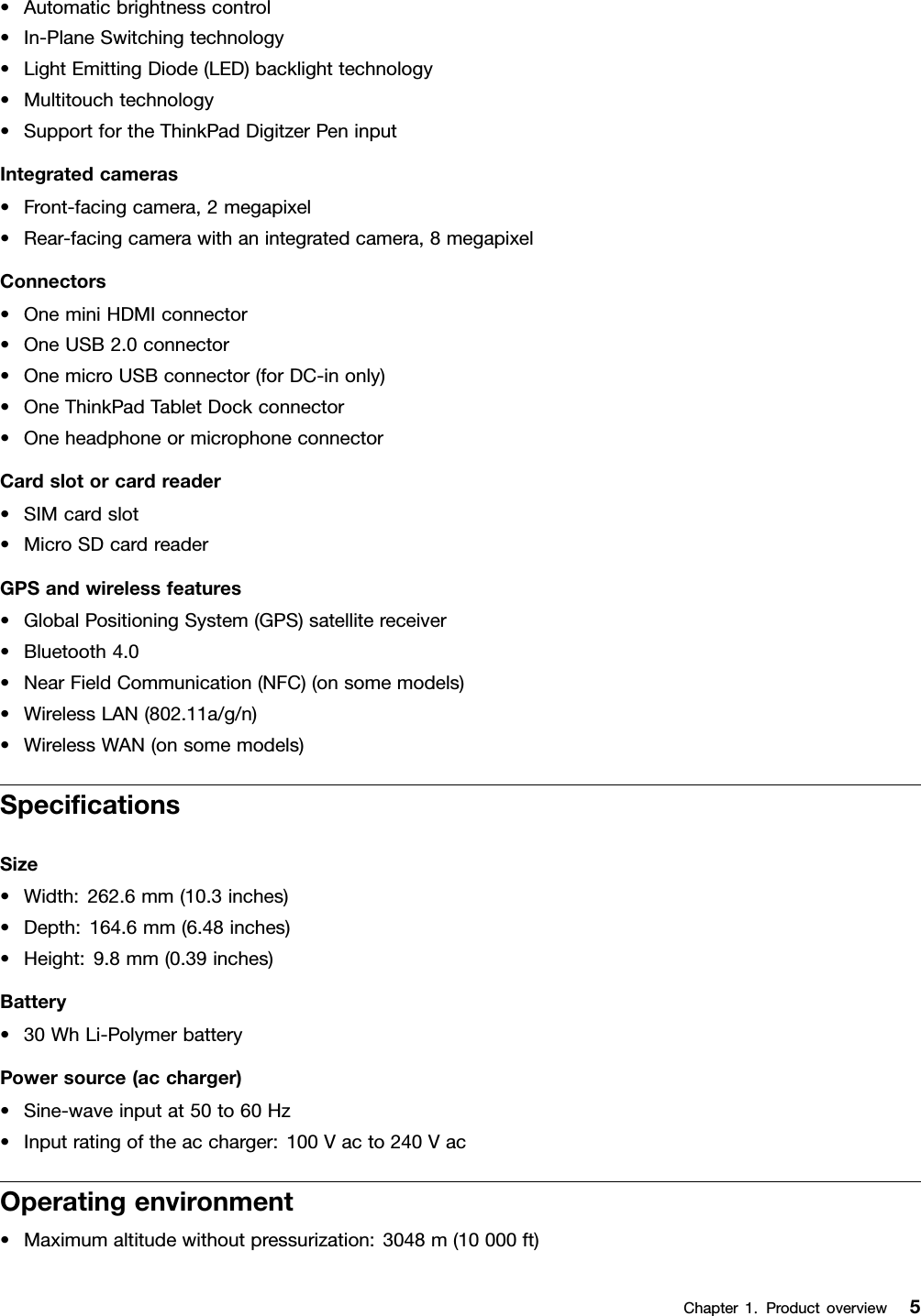 •Automaticbrightnesscontrol•In-PlaneSwitchingtechnology•LightEmittingDiode(LED)backlighttechnology•Multitouchtechnology•SupportfortheThinkPadDigitzerPeninputIntegratedcameras•Front-facingcamera,2megapixel•Rear-facingcamerawithanintegratedcamera,8megapixelConnectors•OneminiHDMIconnector•OneUSB2.0connector•OnemicroUSBconnector(forDC-inonly)•OneThinkPadTabletDockconnector•OneheadphoneormicrophoneconnectorCardslotorcardreader•SIMcardslot•MicroSDcardreaderGPSandwirelessfeatures•GlobalPositioningSystem(GPS)satellitereceiver•Bluetooth4.0•NearFieldCommunication(NFC)(onsomemodels)•WirelessLAN(802.11a/g/n)•WirelessWAN(onsomemodels)SpecicationsSize•Width:262.6mm(10.3inches)•Depth:164.6mm(6.48inches)•Height:9.8mm(0.39inches)Battery•30WhLi-PolymerbatteryPowersource(accharger)•Sine-waveinputat50to60Hz•Inputratingoftheaccharger:100Vacto240VacOperatingenvironment•Maximumaltitudewithoutpressurization:3048m(10000ft)Chapter1.Productoverview5