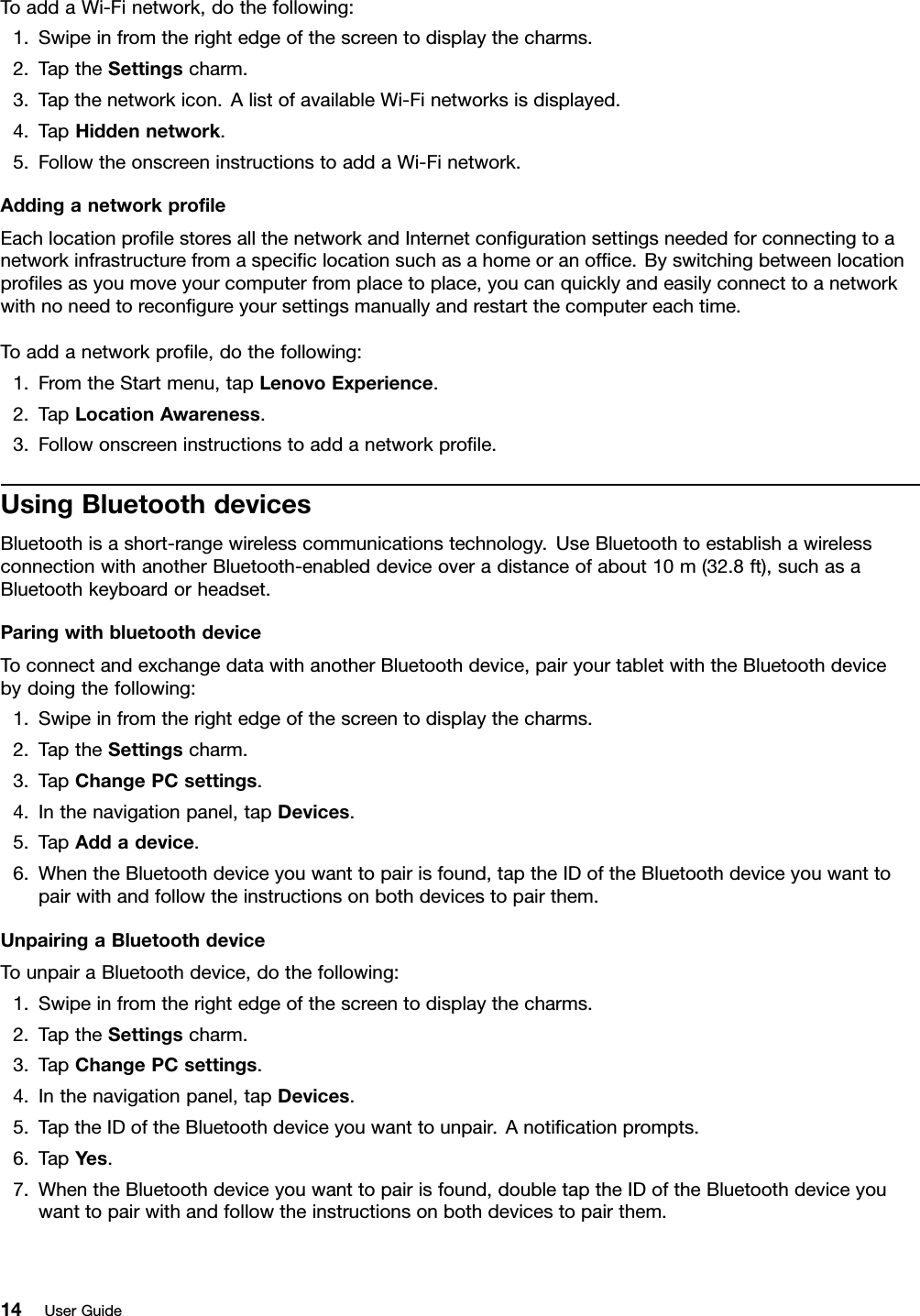 ToaddaWi-Finetwork,dothefollowing:1.Swipeinfromtherightedgeofthescreentodisplaythecharms.2.TaptheSettingscharm.3.Tapthenetworkicon.AlistofavailableWi-Finetworksisdisplayed.4.TapHiddennetwork.5.FollowtheonscreeninstructionstoaddaWi-Finetwork.AddinganetworkproleEachlocationprolestoresallthenetworkandInternetcongurationsettingsneededforconnectingtoanetworkinfrastructurefromaspeciclocationsuchasahomeoranofce.Byswitchingbetweenlocationprolesasyoumoveyourcomputerfromplacetoplace,youcanquicklyandeasilyconnecttoanetworkwithnoneedtorecongureyoursettingsmanuallyandrestartthecomputereachtime.Toaddanetworkprole,dothefollowing:1.FromtheStartmenu,tapLenovoExperience.2.TapLocationAwareness.3.Followonscreeninstructionstoaddanetworkprole.UsingBluetoothdevicesBluetoothisashort-rangewirelesscommunicationstechnology.UseBluetoothtoestablishawirelessconnectionwithanotherBluetooth-enableddeviceoveradistanceofabout10m(32.8ft),suchasaBluetoothkeyboardorheadset.ParingwithbluetoothdeviceToconnectandexchangedatawithanotherBluetoothdevice,pairyourtabletwiththeBluetoothdevicebydoingthefollowing:1.Swipeinfromtherightedgeofthescreentodisplaythecharms.2.TaptheSettingscharm.3.TapChangePCsettings.4.Inthenavigationpanel,tapDevices.5.TapAddadevice.6.WhentheBluetoothdeviceyouwanttopairisfound,taptheIDoftheBluetoothdeviceyouwanttopairwithandfollowtheinstructionsonbothdevicestopairthem.UnpairingaBluetoothdeviceTounpairaBluetoothdevice,dothefollowing:1.Swipeinfromtherightedgeofthescreentodisplaythecharms.2.TaptheSettingscharm.3.TapChangePCsettings.4.Inthenavigationpanel,tapDevices.5.TaptheIDoftheBluetoothdeviceyouwanttounpair.Anoticationprompts.6.TapYes.7.WhentheBluetoothdeviceyouwanttopairisfound,doubletaptheIDoftheBluetoothdeviceyouwanttopairwithandfollowtheinstructionsonbothdevicestopairthem.14UserGuide