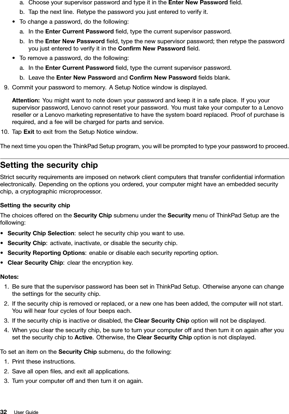 a.ChooseyoursupervisorpasswordandtypeitintheEnterNewPasswordeld.b.Tapthenextline.Retypethepasswordyoujustenteredtoverifyit.•Tochangeapassword,dothefollowing:a.IntheEnterCurrentPasswordeld,typethecurrentsupervisorpassword.b.IntheEnterNewPasswordeld,typethenewsupervisorpassword;thenretypethepasswordyoujustenteredtoverifyitintheConrmNewPasswordeld.•Toremoveapassword,dothefollowing:a.IntheEnterCurrentPasswordeld,typethecurrentsupervisorpassword.b.LeavetheEnterNewPasswordandConrmNewPasswordeldsblank.9.Commityourpasswordtomemory.ASetupNoticewindowisdisplayed.Attention:Youmightwanttonotedownyourpasswordandkeepitinasafeplace.Ifyouyoursupervisorpassword,Lenovocannotresetyourpassword.YoumusttakeyourcomputertoaLenovoreselleroraLenovomarketingrepresentativetohavethesystemboardreplaced.Proofofpurchaseisrequired,andafeewillbechargedforpartsandservice.10.TapExittoexitfromtheSetupNoticewindow.ThenexttimeyouopentheThinkPadSetupprogram,youwillbepromptedtotypeyourpasswordtoproceed.SettingthesecuritychipStrictsecurityrequirementsareimposedonnetworkclientcomputersthattransfercondentialinformationelectronically.Dependingontheoptionsyouordered,yourcomputermighthaveanembeddedsecuritychip,acryptographicmicroprocessor.SettingthesecuritychipThechoicesofferedontheSecurityChipsubmenuundertheSecuritymenuofThinkPadSetuparethefollowing:•SecurityChipSelection:selecthesecuritychipyouwanttouse.•SecurityChip:activate,inactivate,ordisablethesecuritychip.•SecurityReportingOptions:enableordisableeachsecurityreportingoption.•ClearSecurityChip:cleartheencryptionkey.Notes:1.BesurethatthesupervisorpasswordhasbeensetinThinkPadSetup.Otherwiseanyonecanchangethesettingsforthesecuritychip.2.Ifthesecuritychipisremovedorreplaced,oranewonehasbeenadded,thecomputerwillnotstart.Youwillhearfourcyclesoffourbeepseach.3.Ifthesecuritychipisinactiveordisabled,theClearSecurityChipoptionwillnotbedisplayed.4.Whenyouclearthesecuritychip,besuretoturnyourcomputeroffandthenturnitonagainafteryousetthesecuritychiptoActive.Otherwise,theClearSecurityChipoptionisnotdisplayed.TosetanitemontheSecurityChipsubmenu,dothefollowing:1.Printtheseinstructions.2.Saveallopenles,andexitallapplications.3.Turnyourcomputeroffandthenturnitonagain.32UserGuide