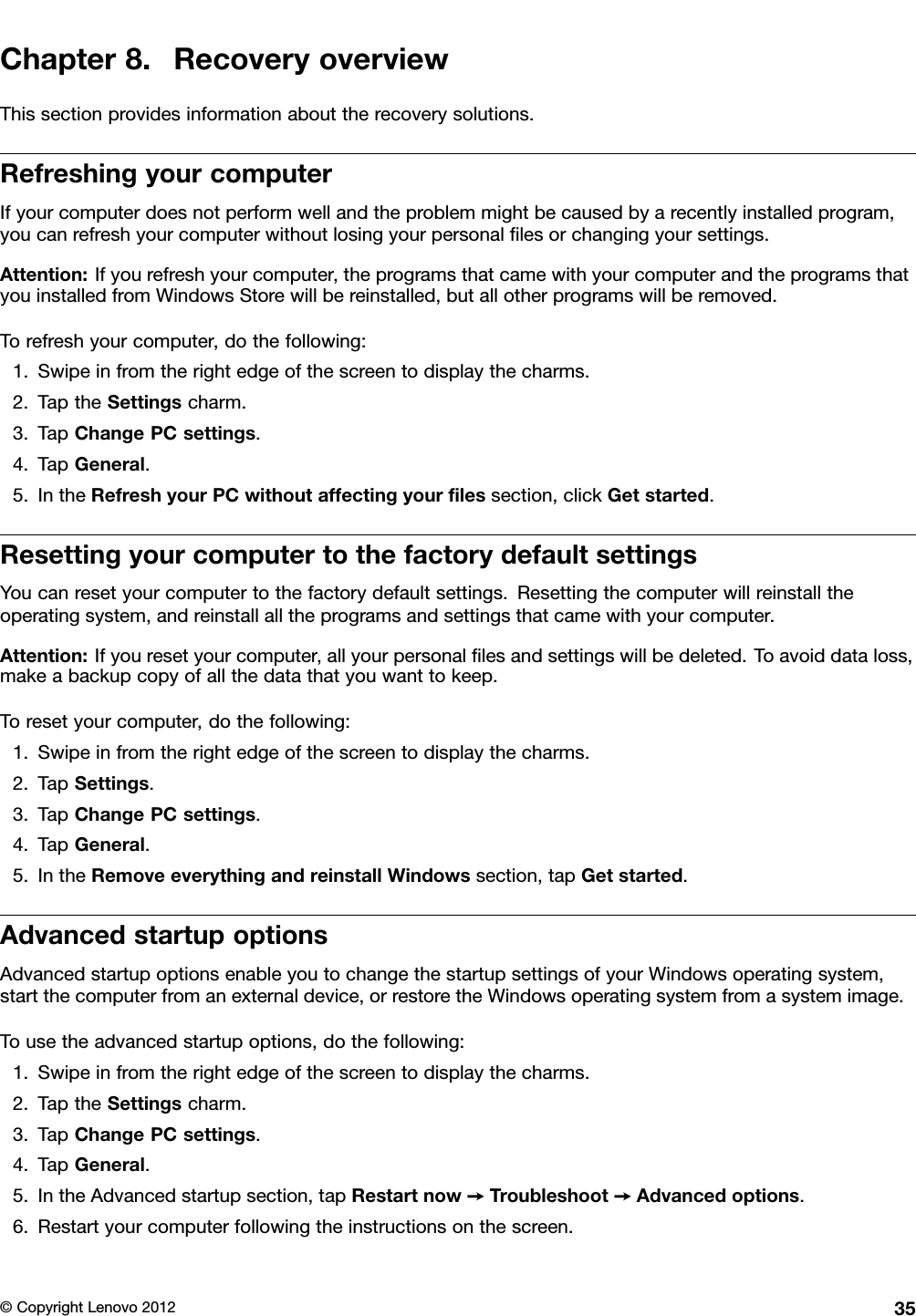 Chapter8.RecoveryoverviewThissectionprovidesinformationabouttherecoverysolutions.RefreshingyourcomputerIfyourcomputerdoesnotperformwellandtheproblemmightbecausedbyarecentlyinstalledprogram,youcanrefreshyourcomputerwithoutlosingyourpersonallesorchangingyoursettings.Attention:Ifyourefreshyourcomputer,theprogramsthatcamewithyourcomputerandtheprogramsthatyouinstalledfromWindowsStorewillbereinstalled,butallotherprogramswillberemoved.Torefreshyourcomputer,dothefollowing:1.Swipeinfromtherightedgeofthescreentodisplaythecharms.2.TaptheSettingscharm.3.TapChangePCsettings.4.TapGeneral.5.IntheRefreshyourPCwithoutaffectingyourlessection,clickGetstarted.ResettingyourcomputertothefactorydefaultsettingsYoucanresetyourcomputertothefactorydefaultsettings.Resettingthecomputerwillreinstalltheoperatingsystem,andreinstallalltheprogramsandsettingsthatcamewithyourcomputer.Attention:Ifyouresetyourcomputer,allyourpersonallesandsettingswillbedeleted.Toavoiddataloss,makeabackupcopyofallthedatathatyouwanttokeep.Toresetyourcomputer,dothefollowing:1.Swipeinfromtherightedgeofthescreentodisplaythecharms.2.TapSettings.3.TapChangePCsettings.4.TapGeneral.5.IntheRemoveeverythingandreinstallWindowssection,tapGetstarted.AdvancedstartupoptionsAdvancedstartupoptionsenableyoutochangethestartupsettingsofyourWindowsoperatingsystem,startthecomputerfromanexternaldevice,orrestoretheWindowsoperatingsystemfromasystemimage.Tousetheadvancedstartupoptions,dothefollowing:1.Swipeinfromtherightedgeofthescreentodisplaythecharms.2.TaptheSettingscharm.3.TapChangePCsettings.4.TapGeneral.5.IntheAdvancedstartupsection,tapRestartnow➙Troubleshoot➙Advancedoptions.6.Restartyourcomputerfollowingtheinstructionsonthescreen.©CopyrightLenovo201235