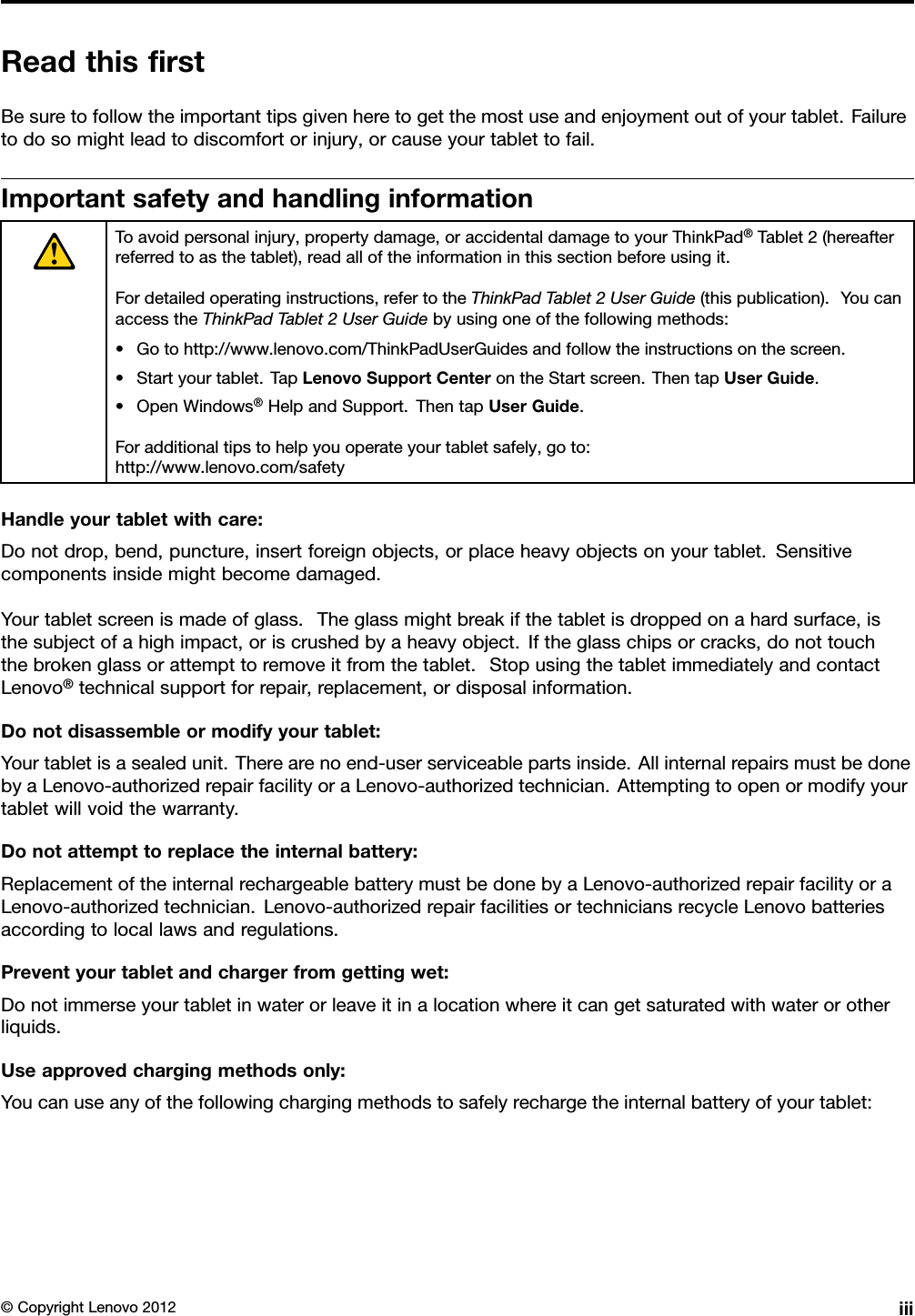 ReadthisrstBesuretofollowtheimportanttipsgivenheretogetthemostuseandenjoymentoutofyourtablet.Failuretodosomightleadtodiscomfortorinjury,orcauseyourtablettofail.ImportantsafetyandhandlinginformationToavoidpersonalinjury,propertydamage,oraccidentaldamagetoyourThinkPad®Tablet2(hereafterreferredtoasthetablet),readalloftheinformationinthissectionbeforeusingit.Fordetailedoperatinginstructions,refertotheThinkPadTablet2UserGuide(thispublication).YoucanaccesstheThinkPadTablet2UserGuidebyusingoneofthefollowingmethods:•Gotohttp://www.lenovo.com/ThinkPadUserGuidesandfollowtheinstructionsonthescreen.•Startyourtablet.TapLenovoSupportCenterontheStartscreen.ThentapUserGuide.•OpenWindows®HelpandSupport.ThentapUserGuide.Foradditionaltipstohelpyouoperateyourtabletsafely,goto:http://www.lenovo.com/safetyHandleyourtabletwithcare:Donotdrop,bend,puncture,insertforeignobjects,orplaceheavyobjectsonyourtablet.Sensitivecomponentsinsidemightbecomedamaged.Yourtabletscreenismadeofglass.Theglassmightbreakifthetabletisdroppedonahardsurface,isthesubjectofahighimpact,oriscrushedbyaheavyobject.Iftheglasschipsorcracks,donottouchthebrokenglassorattempttoremoveitfromthetablet.StopusingthetabletimmediatelyandcontactLenovo®technicalsupportforrepair,replacement,ordisposalinformation.Donotdisassembleormodifyyourtablet:Yourtabletisasealedunit.Therearenoend-userserviceablepartsinside.AllinternalrepairsmustbedonebyaLenovo-authorizedrepairfacilityoraLenovo-authorizedtechnician.Attemptingtoopenormodifyyourtabletwillvoidthewarranty.Donotattempttoreplacetheinternalbattery:ReplacementoftheinternalrechargeablebatterymustbedonebyaLenovo-authorizedrepairfacilityoraLenovo-authorizedtechnician.Lenovo-authorizedrepairfacilitiesortechniciansrecycleLenovobatteriesaccordingtolocallawsandregulations.Preventyourtabletandchargerfromgettingwet:Donotimmerseyourtabletinwaterorleaveitinalocationwhereitcangetsaturatedwithwaterorotherliquids.Useapprovedchargingmethodsonly:Youcanuseanyofthefollowingchargingmethodstosafelyrechargetheinternalbatteryofyourtablet:©CopyrightLenovo2012iii