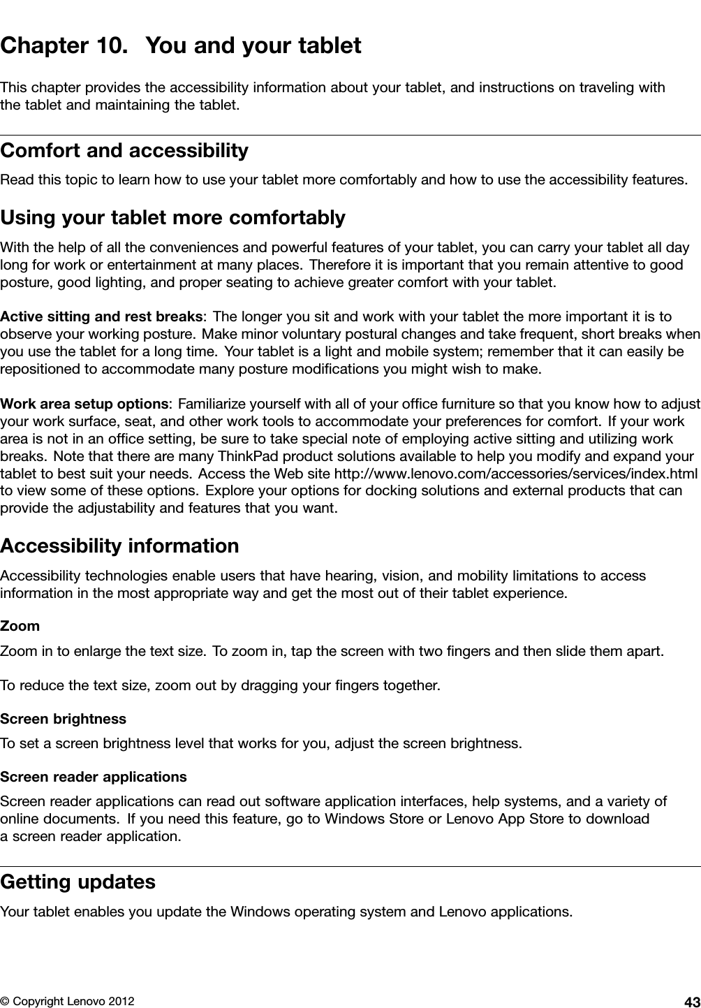 Chapter10.YouandyourtabletThischapterprovidestheaccessibilityinformationaboutyourtablet,andinstructionsontravelingwiththetabletandmaintainingthetablet.ComfortandaccessibilityReadthistopictolearnhowtouseyourtabletmorecomfortablyandhowtousetheaccessibilityfeatures.UsingyourtabletmorecomfortablyWiththehelpofalltheconveniencesandpowerfulfeaturesofyourtablet,youcancarryyourtabletalldaylongforworkorentertainmentatmanyplaces.Thereforeitisimportantthatyouremainattentivetogoodposture,goodlighting,andproperseatingtoachievegreatercomfortwithyourtablet.Activesittingandrestbreaks:Thelongeryousitandworkwithyourtabletthemoreimportantitistoobserveyourworkingposture.Makeminorvoluntaryposturalchangesandtakefrequent,shortbreakswhenyouusethetabletforalongtime.Yourtabletisalightandmobilesystem;rememberthatitcaneasilyberepositionedtoaccommodatemanyposturemodicationsyoumightwishtomake.Workareasetupoptions:Familiarizeyourselfwithallofyourofcefurnituresothatyouknowhowtoadjustyourworksurface,seat,andotherworktoolstoaccommodateyourpreferencesforcomfort.Ifyourworkareaisnotinanofcesetting,besuretotakespecialnoteofemployingactivesittingandutilizingworkbreaks.NotethattherearemanyThinkPadproductsolutionsavailabletohelpyoumodifyandexpandyourtablettobestsuityourneeds.AccesstheWebsitehttp://www.lenovo.com/accessories/services/index.htmltoviewsomeoftheseoptions.Exploreyouroptionsfordockingsolutionsandexternalproductsthatcanprovidetheadjustabilityandfeaturesthatyouwant.AccessibilityinformationAccessibilitytechnologiesenableusersthathavehearing,vision,andmobilitylimitationstoaccessinformationinthemostappropriatewayandgetthemostoutoftheirtabletexperience.ZoomZoomintoenlargethetextsize.Tozoomin,tapthescreenwithtwongersandthenslidethemapart.Toreducethetextsize,zoomoutbydraggingyourngerstogether.ScreenbrightnessTosetascreenbrightnesslevelthatworksforyou,adjustthescreenbrightness.ScreenreaderapplicationsScreenreaderapplicationscanreadoutsoftwareapplicationinterfaces,helpsystems,andavarietyofonlinedocuments.Ifyouneedthisfeature,gotoWindowsStoreorLenovoAppStoretodownloadascreenreaderapplication.GettingupdatesYourtabletenablesyouupdatetheWindowsoperatingsystemandLenovoapplications.©CopyrightLenovo201243