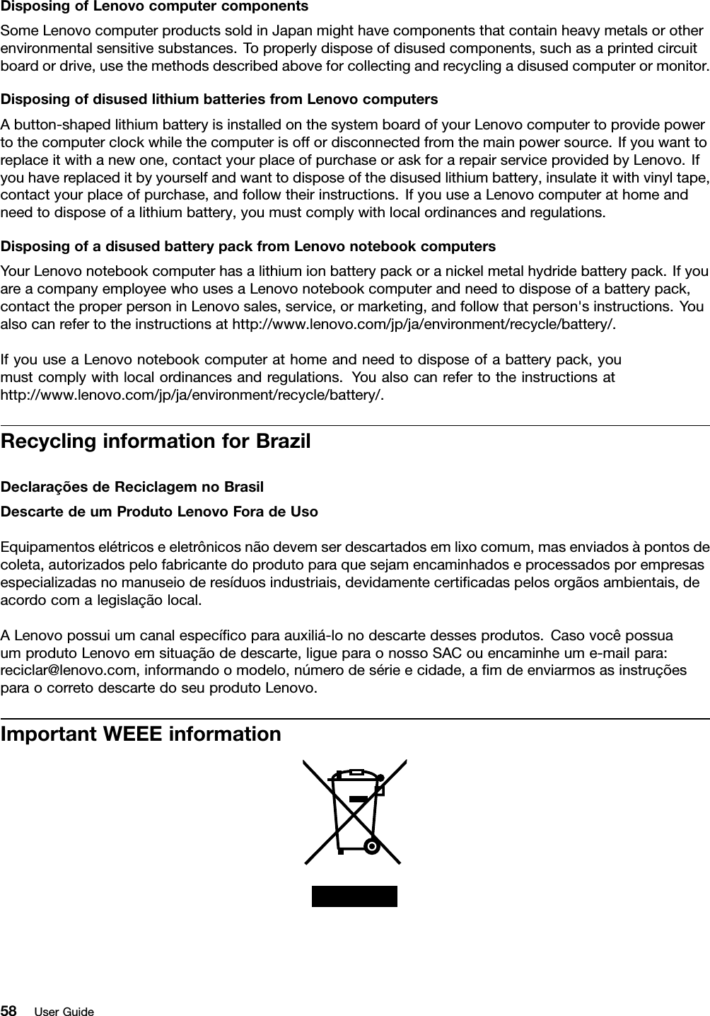 DisposingofLenovocomputercomponentsSomeLenovocomputerproductssoldinJapanmighthavecomponentsthatcontainheavymetalsorotherenvironmentalsensitivesubstances.Toproperlydisposeofdisusedcomponents,suchasaprintedcircuitboardordrive,usethemethodsdescribedaboveforcollectingandrecyclingadisusedcomputerormonitor.DisposingofdisusedlithiumbatteriesfromLenovocomputersAbutton-shapedlithiumbatteryisinstalledonthesystemboardofyourLenovocomputertoprovidepowertothecomputerclockwhilethecomputerisoffordisconnectedfromthemainpowersource.Ifyouwanttoreplaceitwithanewone,contactyourplaceofpurchaseoraskforarepairserviceprovidedbyLenovo.Ifyouhavereplaceditbyyourselfandwanttodisposeofthedisusedlithiumbattery,insulateitwithvinyltape,contactyourplaceofpurchase,andfollowtheirinstructions.IfyouuseaLenovocomputerathomeandneedtodisposeofalithiumbattery,youmustcomplywithlocalordinancesandregulations.DisposingofadisusedbatterypackfromLenovonotebookcomputersYourLenovonotebookcomputerhasalithiumionbatterypackoranickelmetalhydridebatterypack.IfyouareacompanyemployeewhousesaLenovonotebookcomputerandneedtodisposeofabatterypack,contacttheproperpersoninLenovosales,service,ormarketing,andfollowthatperson&apos;sinstructions.Youalsocanrefertotheinstructionsathttp://www.lenovo.com/jp/ja/environment/recycle/battery/.IfyouuseaLenovonotebookcomputerathomeandneedtodisposeofabatterypack,youmustcomplywithlocalordinancesandregulations.Youalsocanrefertotheinstructionsathttp://www.lenovo.com/jp/ja/environment/recycle/battery/.RecyclinginformationforBrazilDeclaraçõesdeReciclagemnoBrasilDescartedeumProdutoLenovoForadeUsoEquipamentoselétricoseeletrônicosnãodevemserdescartadosemlixocomum,masenviadosàpontosdecoleta,autorizadospelofabricantedoprodutoparaquesejamencaminhadoseprocessadosporempresasespecializadasnomanuseioderesíduosindustriais,devidamentecerticadaspelosorgãosambientais,deacordocomalegislaçãolocal.ALenovopossuiumcanalespecícoparaauxiliá-lonodescartedessesprodutos.CasovocêpossuaumprodutoLenovoemsituaçãodedescarte,ligueparaonossoSACouencaminheume-mailpara:reciclar@lenovo.com,informandoomodelo,númerodesérieecidade,amdeenviarmosasinstruçõesparaocorretodescartedoseuprodutoLenovo.ImportantWEEEinformation58UserGuide