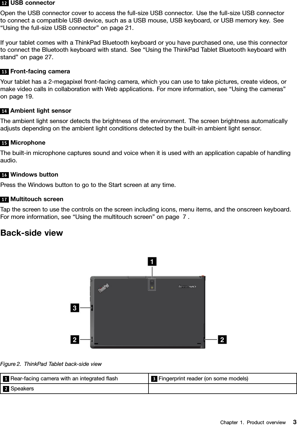 12USBconnectorOpentheUSBconnectorcovertoaccessthefull-sizeUSBconnector.Usethefull-sizeUSBconnectortoconnectacompatibleUSBdevice,suchasaUSBmouse,USBkeyboard,orUSBmemorykey.See“Usingthefull-sizeUSBconnector”onpage21.IfyourtabletcomeswithaThinkPadBluetoothkeyboardoryouhavepurchasedone,usethisconnectortoconnecttheBluetoothkeyboardwithstand.See“UsingtheThinkPadTabletBluetoothkeyboardwithstand”onpage27.13Front-facingcameraYourtablethasa2-megapixelfront-facingcamera,whichyoucanusetotakepictures,createvideos,ormakevideocallsincollaborationwithWebapplications.Formoreinformation,see“Usingthecameras”onpage19.14AmbientlightsensorTheambientlightsensordetectsthebrightnessoftheenvironment.Thescreenbrightnessautomaticallyadjustsdependingontheambientlightconditionsdetectedbythebuilt-inambientlightsensor.15MicrophoneThebuilt-inmicrophonecapturessoundandvoicewhenitisusedwithanapplicationcapableofhandlingaudio.16WindowsbuttonPresstheWindowsbuttontogototheStartscreenatanytime.17MultitouchscreenTapthescreentousethecontrolsonthescreenincludingicons,menuitems,andtheonscreenkeyboard.Formoreinformation,see“Usingthemultitouchscreen”onpage7.Back-sideviewFigure2.ThinkPadTabletback-sideview1Rear-facingcamerawithanintegratedash3Fingerprintreader(onsomemodels)2SpeakersChapter1.Productoverview3