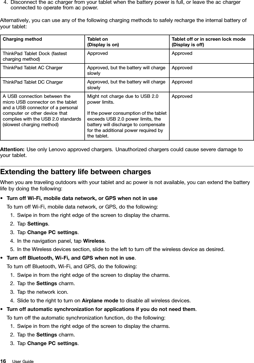 4.Disconnecttheacchargerfromyourtabletwhenthebatterypowerisfull,orleavetheacchargerconnectedtooperatefromacpower.Alternatively,youcanuseanyofthefollowingchargingmethodstosafelyrechargetheinternalbatteryofyourtablet:ChargingmethodTableton(Displayison)Tabletofforinscreenlockmode(Displayisoff)ThinkPadTabletDock(fastestchargingmethod)ApprovedApprovedThinkPadTabletACChargerApproved,butthebatterywillchargeslowlyApprovedThinkPadTabletDCChargerApproved,butthebatterywillchargeslowlyApprovedAUSBconnectionbetweenthemicroUSBconnectoronthetabletandaUSBconnectorofapersonalcomputerorotherdevicethatcomplieswiththeUSB2.0standards(slowestchargingmethod)MightnotchargeduetoUSB2.0powerlimits.IfthepowerconsumptionofthetabletexceedsUSB2.0powerlimits,thebatterywilldischargetocompensatefortheadditionalpowerrequiredbythetablet.ApprovedAttention:UseonlyLenovoapprovedchargers.Unauthorizedchargerscouldcauseseveredamagetoyourtablet.ExtendingthebatterylifebetweenchargesWhenyouaretravelingoutdoorswithyourtabletandacpowerisnotavailable,youcanextendthebatterylifebydoingthefollowing:•TurnoffWi-Fi,mobiledatanetwork,orGPSwhennotinuseToturnoffWi-Fi,mobiledatanetwork,orGPS,dothefollowing:1.Swipeinfromtherightedgeofthescreentodisplaythecharms.2.TapSettings.3.TapChangePCsettings.4.Inthenavigationpanel,tapWireless.5.IntheWirelessdevicessection,slidetothelefttoturnoffthewirelessdeviceasdesired.•TurnoffBluetooth,Wi-Fi,andGPSwhennotinuse.ToturnoffBluetooth,Wi-Fi,andGPS,dothefollowing:1.Swipeinfromtherightedgeofthescreentodisplaythecharms.2.TaptheSettingscharm.3.Tapthenetworkicon.4.SlidetotherighttoturnonAirplanemodetodisableallwirelessdevices.•Turnoffautomaticsynchronizationforapplicationsifyoudonotneedthem.Toturnofftheautomaticsynchronizationfunction,dothefollowing:1.Swipeinfromtherightedgeofthescreentodisplaythecharms.2.TaptheSettingscharm.3.TapChangePCsettings.16UserGuide