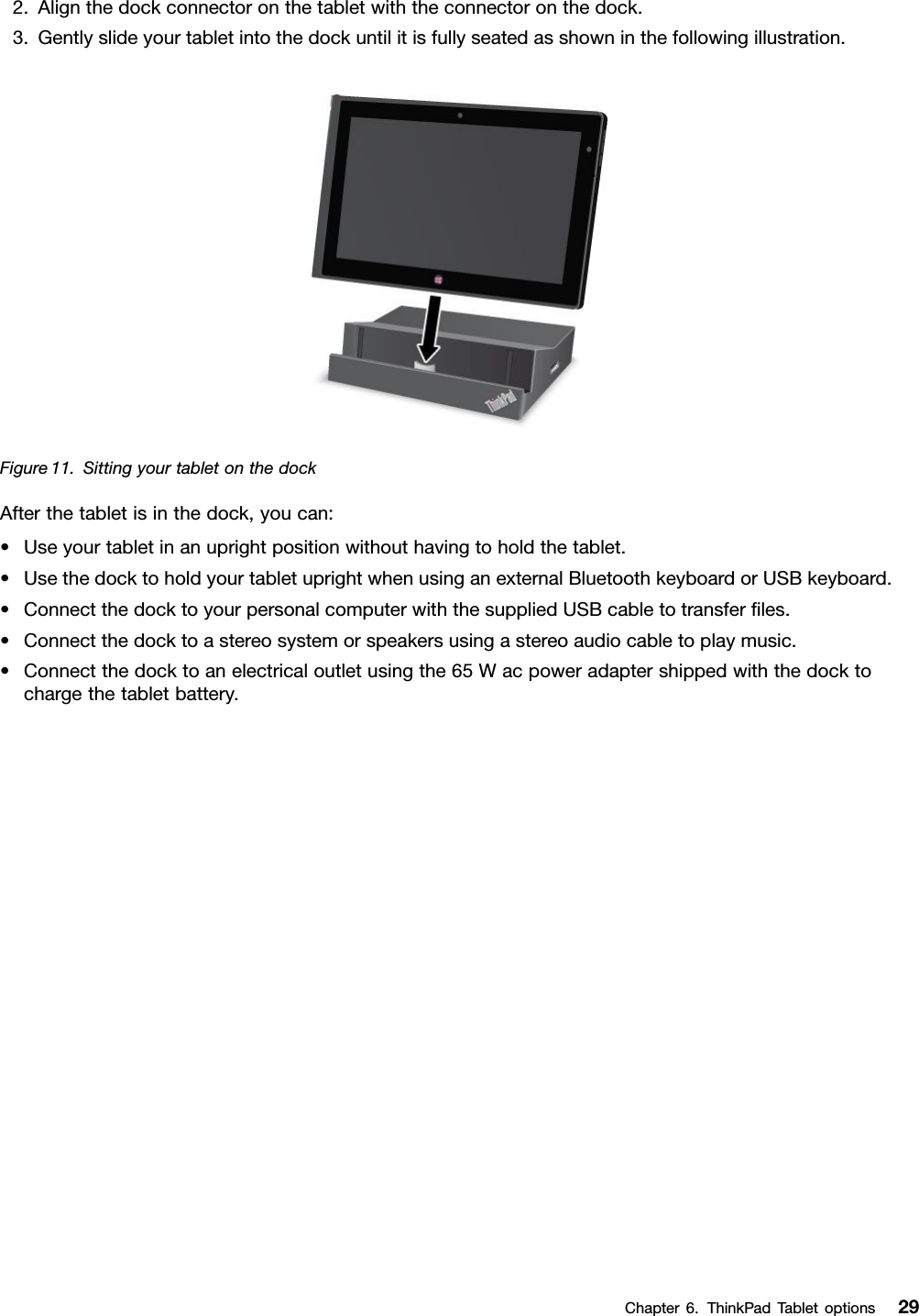 2.Alignthedockconnectoronthetabletwiththeconnectoronthedock.3.Gentlyslideyourtabletintothedockuntilitisfullyseatedasshowninthefollowingillustration.Figure11.SittingyourtabletonthedockAfterthetabletisinthedock,youcan:•Useyourtabletinanuprightpositionwithouthavingtoholdthetablet.•UsethedocktoholdyourtabletuprightwhenusinganexternalBluetoothkeyboardorUSBkeyboard.•ConnectthedocktoyourpersonalcomputerwiththesuppliedUSBcabletotransferles.•Connectthedocktoastereosystemorspeakersusingastereoaudiocabletoplaymusic.•Connectthedocktoanelectricaloutletusingthe65Wacpoweradaptershippedwiththedocktochargethetabletbattery.Chapter6.ThinkPadTabletoptions29