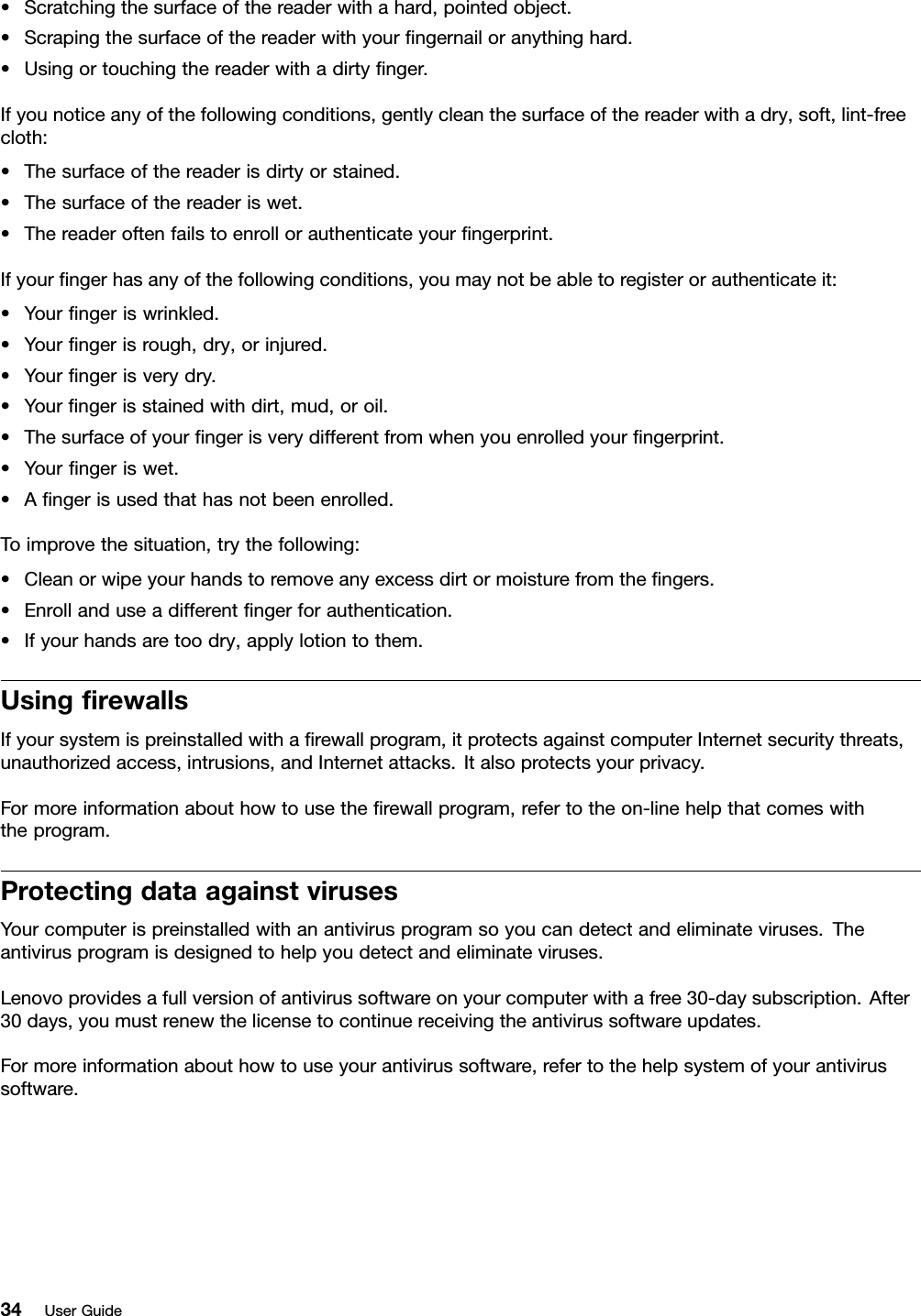 •Scratchingthesurfaceofthereaderwithahard,pointedobject.•Scrapingthesurfaceofthereaderwithyourngernailoranythinghard.•Usingortouchingthereaderwithadirtynger.Ifyounoticeanyofthefollowingconditions,gentlycleanthesurfaceofthereaderwithadry,soft,lint-freecloth:•Thesurfaceofthereaderisdirtyorstained.•Thesurfaceofthereaderiswet.•Thereaderoftenfailstoenrollorauthenticateyourngerprint.Ifyourngerhasanyofthefollowingconditions,youmaynotbeabletoregisterorauthenticateit:•Yourngeriswrinkled.•Yourngerisrough,dry,orinjured.•Yourngerisverydry.•Yourngerisstainedwithdirt,mud,oroil.•Thesurfaceofyourngerisverydifferentfromwhenyouenrolledyourngerprint.•Yourngeriswet.•Angerisusedthathasnotbeenenrolled.Toimprovethesituation,trythefollowing:•Cleanorwipeyourhandstoremoveanyexcessdirtormoisturefromthengers.•Enrollanduseadifferentngerforauthentication.•Ifyourhandsaretoodry,applylotiontothem.UsingrewallsIfyoursystemispreinstalledwitharewallprogram,itprotectsagainstcomputerInternetsecuritythreats,unauthorizedaccess,intrusions,andInternetattacks.Italsoprotectsyourprivacy.Formoreinformationabouthowtousetherewallprogram,refertotheon-linehelpthatcomeswiththeprogram.ProtectingdataagainstvirusesYourcomputerispreinstalledwithanantivirusprogramsoyoucandetectandeliminateviruses.Theantivirusprogramisdesignedtohelpyoudetectandeliminateviruses.Lenovoprovidesafullversionofantivirussoftwareonyourcomputerwithafree30-daysubscription.After30days,youmustrenewthelicensetocontinuereceivingtheantivirussoftwareupdates.Formoreinformationabouthowtouseyourantivirussoftware,refertothehelpsystemofyourantivirussoftware.34UserGuide