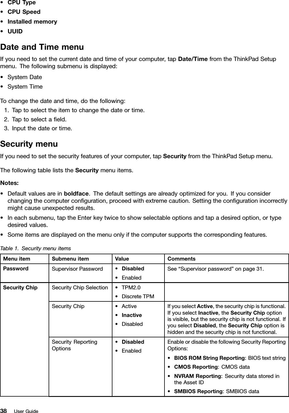 •CPUType•CPUSpeed•Installedmemory•UUIDDateandTimemenuIfyouneedtosetthecurrentdateandtimeofyourcomputer,tapDate/TimefromtheThinkPadSetupmenu.Thefollowingsubmenuisdisplayed:•SystemDate•SystemTimeTochangethedateandtime,dothefollowing:1.Taptoselecttheitemtochangethedateortime.2.Taptoselectaeld.3.Inputthedateortime.SecuritymenuIfyouneedtosetthesecurityfeaturesofyourcomputer,tapSecurityfromtheThinkPadSetupmenu.ThefollowingtableliststheSecuritymenuitems.Notes:•Defaultvaluesareinboldface.Thedefaultsettingsarealreadyoptimizedforyou.Ifyouconsiderchangingthecomputerconguration,proceedwithextremecaution.Settingthecongurationincorrectlymightcauseunexpectedresults.•Ineachsubmenu,taptheEnterkeytwicetoshowselectableoptionsandtapadesiredoption,ortypedesiredvalues.•Someitemsaredisplayedonthemenuonlyifthecomputersupportsthecorrespondingfeatures.Table1.SecuritymenuitemsMenuitemSubmenuitemValueCommentsPasswordSupervisorPassword•Disabled•EnabledSee“Supervisorpassword”onpage31.SecurityChipSelection•TPM2.0•DiscreteTPMSecurityChip•Active•Inactive•DisabledIfyouselectActive,thesecuritychipisfunctional.IfyouselectInactive,theSecurityChipoptionisvisible,butthesecuritychipisnotfunctional.IfyouselectDisabled,theSecurityChipoptionishiddenandthesecuritychipisnotfunctional.SecurityReportingOptions•Disabled•EnabledEnableordisablethefollowingSecurityReportingOptions:•BIOSROMStringReporting:BIOStextstring•CMOSReporting:CMOSdata•NVRAMReporting:SecuritydatastoredintheAssetID•SMBIOSReporting:SMBIOSdataSecurityChip38UserGuide