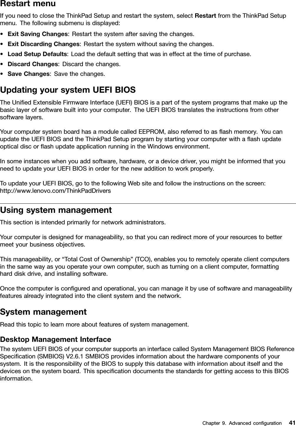 RestartmenuIfyouneedtoclosetheThinkPadSetupandrestartthesystem,selectRestartfromtheThinkPadSetupmenu.Thefollowingsubmenuisdisplayed:•ExitSavingChanges:Restartthesystemaftersavingthechanges.•ExitDiscardingChanges:Restartthesystemwithoutsavingthechanges.•LoadSetupDefaults:Loadthedefaultsettingthatwasineffectatthetimeofpurchase.•DiscardChanges:Discardthechanges.•SaveChanges:Savethechanges.UpdatingyoursystemUEFIBIOSTheUniedExtensibleFirmwareInterface(UEFI)BIOSisapartofthesystemprogramsthatmakeupthebasiclayerofsoftwarebuiltintoyourcomputer.TheUEFIBIOStranslatestheinstructionsfromothersoftwarelayers.YourcomputersystemboardhasamodulecalledEEPROM,alsoreferredtoasashmemory.YoucanupdatetheUEFIBIOSandtheThinkPadSetupprogrambystartingyourcomputerwithaashupdateopticaldiscorashupdateapplicationrunningintheWindowsenvironment.Insomeinstanceswhenyouaddsoftware,hardware,oradevicedriver,youmightbeinformedthatyouneedtoupdateyourUEFIBIOSinorderforthenewadditiontoworkproperly.ToupdateyourUEFIBIOS,gotothefollowingWebsiteandfollowtheinstructionsonthescreen:http://www.lenovo.com/ThinkPadDriversUsingsystemmanagementThissectionisintendedprimarilyfornetworkadministrators.Yourcomputerisdesignedformanageability,sothatyoucanredirectmoreofyourresourcestobettermeetyourbusinessobjectives.Thismanageability,or“TotalCostofOwnership”(TCO),enablesyoutoremotelyoperateclientcomputersinthesamewayasyouoperateyourowncomputer,suchasturningonaclientcomputer,formattingharddiskdrive,andinstallingsoftware.Oncethecomputerisconguredandoperational,youcanmanageitbyuseofsoftwareandmanageabilityfeaturesalreadyintegratedintotheclientsystemandthenetwork.SystemmanagementReadthistopictolearnmoreaboutfeaturesofsystemmanagement.DesktopManagementInterfaceThesystemUEFIBIOSofyourcomputersupportsaninterfacecalledSystemManagementBIOSReferenceSpecication(SMBIOS)V2.6.1SMBIOSprovidesinformationaboutthehardwarecomponentsofyoursystem.ItistheresponsibilityoftheBIOStosupplythisdatabasewithinformationaboutitselfandthedevicesonthesystemboard.ThisspecicationdocumentsthestandardsforgettingaccesstothisBIOSinformation.Chapter9.Advancedconguration41