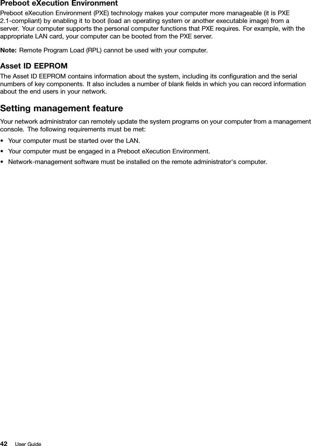 PrebooteXecutionEnvironmentPrebooteXecutionEnvironment(PXE)technologymakesyourcomputermoremanageable(itisPXE2.1-compliant)byenablingittoboot(loadanoperatingsystemoranotherexecutableimage)fromaserver.YourcomputersupportsthepersonalcomputerfunctionsthatPXErequires.Forexample,withtheappropriateLANcard,yourcomputercanbebootedfromthePXEserver.Note:RemoteProgramLoad(RPL)cannotbeusedwithyourcomputer.AssetIDEEPROMTheAssetIDEEPROMcontainsinformationaboutthesystem,includingitscongurationandtheserialnumbersofkeycomponents.Italsoincludesanumberofblankeldsinwhichyoucanrecordinformationabouttheendusersinyournetwork.SettingmanagementfeatureYournetworkadministratorcanremotelyupdatethesystemprogramsonyourcomputerfromamanagementconsole.Thefollowingrequirementsmustbemet:•YourcomputermustbestartedovertheLAN.•YourcomputermustbeengagedinaPrebooteXecutionEnvironment.•Network-managementsoftwaremustbeinstalledontheremoteadministrator&apos;scomputer.42UserGuide