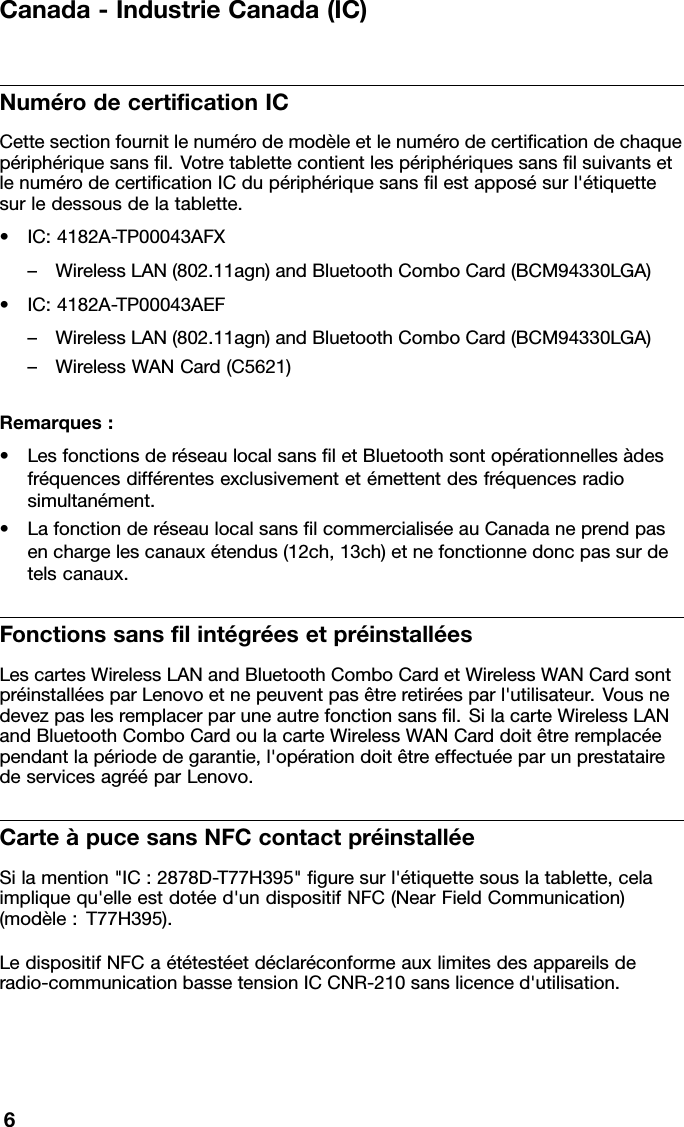 Canada-IndustrieCanada(IC)NumérodecerticationICCettesectionfournitlenumérodemodèleetlenumérodecerticationdechaquepériphériquesansl.VotretablettecontientlespériphériquessanslsuivantsetlenumérodecerticationICdupériphériquesanslestapposésurl&apos;étiquettesurledessousdelatablette.•IC:4182A-TP00043AFX–WirelessLAN(802.11agn)andBluetoothComboCard(BCM94330LGA)•IC:4182A-TP00043AEF–WirelessLAN(802.11agn)andBluetoothComboCard(BCM94330LGA)–WirelessWANCard(C5621)Remarques:•LesfonctionsderéseaulocalsansletBluetoothsontopérationnellesàdesfréquencesdifférentesexclusivementetémettentdesfréquencesradiosimultanément.•LafonctionderéseaulocalsanslcommercialiséeauCanadaneprendpasenchargelescanauxétendus(12ch,13ch)etnefonctionnedoncpassurdetelscanaux.FonctionssanslintégréesetpréinstalléesLescartesWirelessLANandBluetoothComboCardetWirelessWANCardsontpréinstalléesparLenovoetnepeuventpasêtreretiréesparl&apos;utilisateur.Vousnedevezpaslesremplacerparuneautrefonctionsansl.SilacarteWirelessLANandBluetoothComboCardoulacarteWirelessWANCarddoitêtreremplacéependantlapériodedegarantie,l&apos;opérationdoitêtreeffectuéeparunprestatairedeservicesagrééparLenovo.CarteàpucesansNFCcontactpréinstalléeSilamention&quot;IC:2878D-T77H395&quot;guresurl&apos;étiquettesouslatablette,celaimpliquequ&apos;elleestdotéed&apos;undispositifNFC(NearFieldCommunication)(modèle:T77H395).LedispositifNFCaététestéetdéclaréconformeauxlimitesdesappareilsderadio-communicationbassetensionICCNR-210sanslicenced&apos;utilisation.6