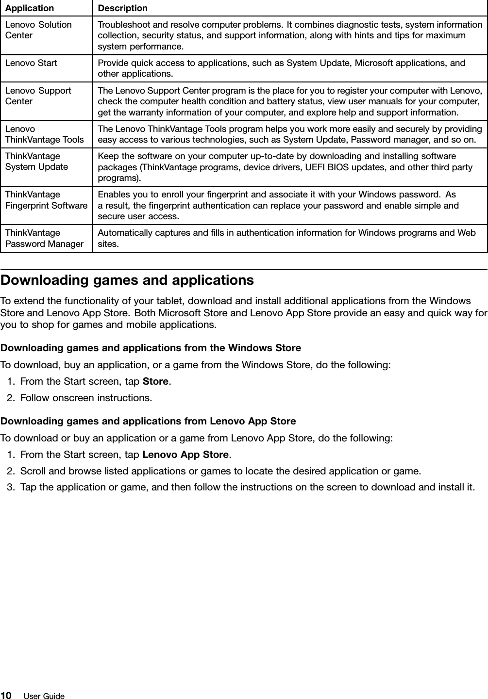 ApplicationDescriptionLenovoSolutionCenterTroubleshootandresolvecomputerproblems.Itcombinesdiagnostictests,systeminformationcollection,securitystatus,andsupportinformation,alongwithhintsandtipsformaximumsystemperformance.LenovoStartProvidequickaccesstoapplications,suchasSystemUpdate,Microsoftapplications,andotherapplications.LenovoSupportCenterTheLenovoSupportCenterprogramistheplaceforyoutoregisteryourcomputerwithLenovo,checkthecomputerhealthconditionandbatterystatus,viewusermanualsforyourcomputer,getthewarrantyinformationofyourcomputer,andexplorehelpandsupportinformation.LenovoThinkVantageToolsTheLenovoThinkVantageToolsprogramhelpsyouworkmoreeasilyandsecurelybyprovidingeasyaccesstovarioustechnologies,suchasSystemUpdate,Passwordmanager,andsoon.ThinkVantageSystemUpdateKeepthesoftwareonyourcomputerup-to-datebydownloadingandinstallingsoftwarepackages(ThinkVantageprograms,devicedrivers,UEFIBIOSupdates,andotherthirdpartyprograms).ThinkVantageFingerprintSoftwareEnablesyoutoenrollyourngerprintandassociateitwithyourWindowspassword.Asaresult,thengerprintauthenticationcanreplaceyourpasswordandenablesimpleandsecureuseraccess.ThinkVantagePasswordManagerAutomaticallycapturesandllsinauthenticationinformationforWindowsprogramsandWebsites.DownloadinggamesandapplicationsToextendthefunctionalityofyourtablet,downloadandinstalladditionalapplicationsfromtheWindowsStoreandLenovoAppStore.BothMicrosoftStoreandLenovoAppStoreprovideaneasyandquickwayforyoutoshopforgamesandmobileapplications.DownloadinggamesandapplicationsfromtheWindowsStoreTodownload,buyanapplication,oragamefromtheWindowsStore,dothefollowing:1.FromtheStartscreen,tapStore.2.Followonscreeninstructions.DownloadinggamesandapplicationsfromLenovoAppStoreTodownloadorbuyanapplicationoragamefromLenovoAppStore,dothefollowing:1.FromtheStartscreen,tapLenovoAppStore.2.Scrollandbrowselistedapplicationsorgamestolocatethedesiredapplicationorgame.3.Taptheapplicationorgame,andthenfollowtheinstructionsonthescreentodownloadandinstallit.10UserGuide