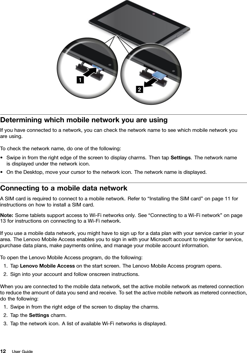 DeterminingwhichmobilenetworkyouareusingIfyouhaveconnectedtoanetwork,youcancheckthenetworknametoseewhichmobilenetworkyouareusing.Tocheckthenetworkname,dooneofthefollowing:•Swipeinfromtherightedgeofthescreentodisplaycharms.ThentapSettings.Thenetworknameisdisplayedunderthenetworkicon.•OntheDesktop,moveyourcursortothenetworkicon.Thenetworknameisdisplayed.ConnectingtoamobiledatanetworkASIMcardisrequiredtoconnecttoamobilenetwork.Referto“InstallingtheSIMcard”onpage11forinstructionsonhowtoinstallaSIMcard.Note:SometabletssupportaccesstoWi-Finetworksonly.See“ConnectingtoaWi-Finetwork”onpage13forinstructionsonconnectingtoaWi-Finetwork.Ifyouuseamobiledatanetwork,youmighthavetosignupforadataplanwithyourservicecarrierinyourarea.TheLenovoMobileAccessenablesyoutosigninwithyourMicrosoftaccounttoregisterforservice,purchasedataplans,makepaymentsonline,andmanageyourmobileaccountinformation.ToopentheLenovoMobileAccessprogram,dothefollowing:1.TapLenovoMobileAccessonthestartscreen.TheLenovoMobileAccessprogramopens.2.Signintoyouraccountandfollowonscreeninstructions.Whenyouareconnectedtothemobiledatanetwork,settheactivemobilenetworkasmeteredconnectiontoreducetheamountofdatayousendandreceive.Tosettheactivemobilenetworkasmeteredconnection,dothefollowing:1.Swipeinfromtherightedgeofthescreentodisplaythecharms.2.TaptheSettingscharm.3.Tapthenetworkicon.AlistofavailableWi-Finetworksisdisplayed.12UserGuide