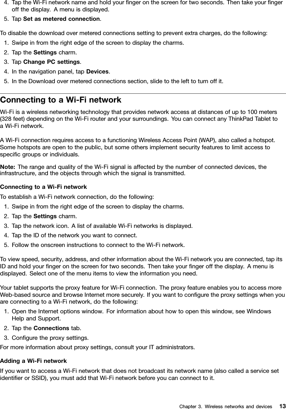 4.TaptheWi-Finetworknameandholdyourngeronthescreenfortwoseconds.Thentakeyourngeroffthedisplay.Amenuisdisplayed.5.TapSetasmeteredconnection.Todisablethedownloadovermeteredconnectionssettingtopreventextracharges,dothefollowing:1.Swipeinfromtherightedgeofthescreentodisplaythecharms.2.TaptheSettingscharm.3.TapChangePCsettings.4.Inthenavigationpanel,tapDevices.5.IntheDownloadovermeteredconnectionssection,slidetothelefttoturnoffit.ConnectingtoaWi-FinetworkWi-Fiisawirelessnetworkingtechnologythatprovidesnetworkaccessatdistancesofupto100meters(328feet)dependingontheWi-Firouterandyoursurroundings.YoucanconnectanyThinkPadTablettoaWi-Finetwork.AWi-FiconnectionrequiresaccesstoafunctioningWirelessAccessPoint(WAP),alsocalledahotspot.Somehotspotsareopentothepublic,butsomeothersimplementsecurityfeaturestolimitaccesstospecicgroupsorindividuals.Note:TherangeandqualityoftheWi-Fisignalisaffectedbythenumberofconnecteddevices,theinfrastructure,andtheobjectsthroughwhichthesignalistransmitted.ConnectingtoaWi-FinetworkToestablishaWi-Finetworkconnection,dothefollowing:1.Swipeinfromtherightedgeofthescreentodisplaythecharms.2.TaptheSettingscharm.3.Tapthenetworkicon.AlistofavailableWi-Finetworksisdisplayed.4.TaptheIDofthenetworkyouwanttoconnect.5.FollowtheonscreeninstructionstoconnecttotheWi-Finetwork.Toviewspeed,security,address,andotherinformationabouttheWi-Finetworkyouareconnected,tapitsIDandholdyourngeronthescreenfortwoseconds.Thentakeyourngeroffthedisplay.Amenuisdisplayed.Selectoneofthemenuitemstoviewtheinformationyouneed.YourtabletsupportstheproxyfeatureforWi-Ficonnection.TheproxyfeatureenablesyoutoaccessmoreWeb-basedsourceandbrowseInternetmoresecurely.IfyouwanttoconguretheproxysettingswhenyouareconnectingtoaWi-Finetwork,dothefollowing:1.OpentheInternetoptionswindow.Forinformationabouthowtoopenthiswindow,seeWindowsHelpandSupport.2.TaptheConnectionstab.3.Conguretheproxysettings.Formoreinformationaboutproxysettings,consultyourITadministrators.AddingaWi-FinetworkIfyouwanttoaccessaWi-Finetworkthatdoesnotbroadcastitsnetworkname(alsocalledaservicesetidentierorSSID),youmustaddthatWi-Finetworkbeforeyoucanconnecttoit.Chapter3.Wirelessnetworksanddevices13