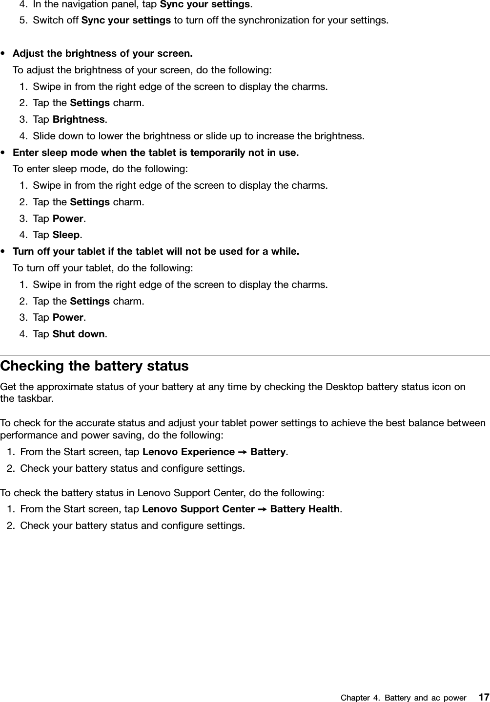 4.Inthenavigationpanel,tapSyncyoursettings.5.SwitchoffSyncyoursettingstoturnoffthesynchronizationforyoursettings.•Adjustthebrightnessofyourscreen.Toadjustthebrightnessofyourscreen,dothefollowing:1.Swipeinfromtherightedgeofthescreentodisplaythecharms.2.TaptheSettingscharm.3.TapBrightness.4.Slidedowntolowerthebrightnessorslideuptoincreasethebrightness.•Entersleepmodewhenthetabletistemporarilynotinuse.Toentersleepmode,dothefollowing:1.Swipeinfromtherightedgeofthescreentodisplaythecharms.2.TaptheSettingscharm.3.TapPower.4.TapSleep.•Turnoffyourtabletifthetabletwillnotbeusedforawhile.Toturnoffyourtablet,dothefollowing:1.Swipeinfromtherightedgeofthescreentodisplaythecharms.2.TaptheSettingscharm.3.TapPower.4.TapShutdown.CheckingthebatterystatusGettheapproximatestatusofyourbatteryatanytimebycheckingtheDesktopbatterystatusicononthetaskbar.Tocheckfortheaccuratestatusandadjustyourtabletpowersettingstoachievethebestbalancebetweenperformanceandpowersaving,dothefollowing:1.FromtheStartscreen,tapLenovoExperience➙Battery.2.Checkyourbatterystatusandconguresettings.TocheckthebatterystatusinLenovoSupportCenter,dothefollowing:1.FromtheStartscreen,tapLenovoSupportCenter➙BatteryHealth.2.Checkyourbatterystatusandconguresettings.Chapter4.Batteryandacpower17