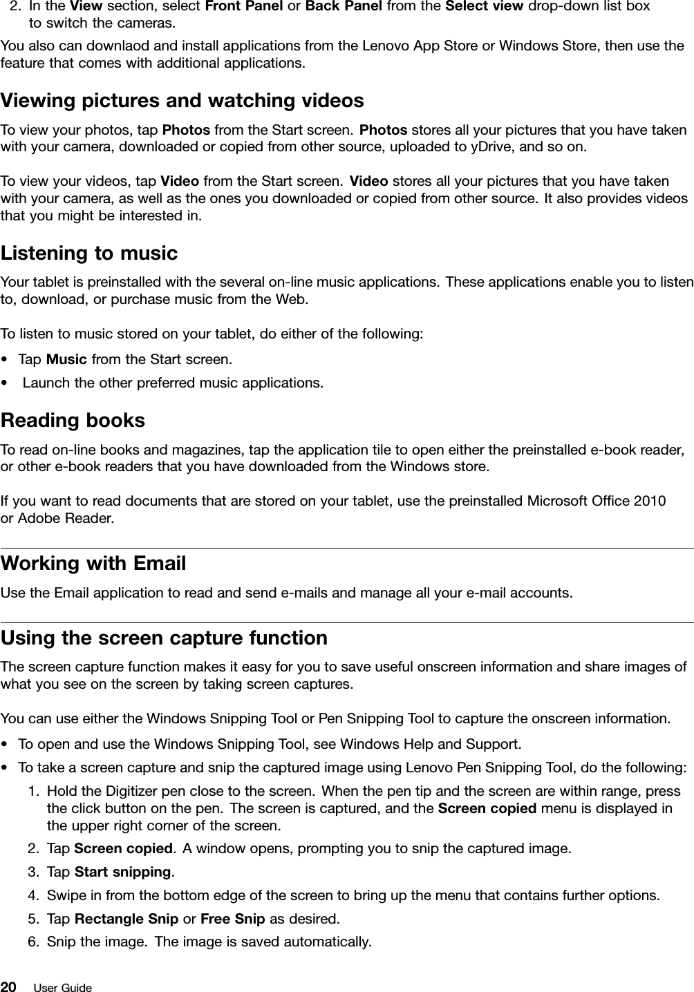 2.IntheViewsection,selectFrontPanelorBackPanelfromtheSelectviewdrop-downlistboxtoswitchthecameras.YoualsocandownlaodandinstallapplicationsfromtheLenovoAppStoreorWindowsStore,thenusethefeaturethatcomeswithadditionalapplications.ViewingpicturesandwatchingvideosToviewyourphotos,tapPhotosfromtheStartscreen.Photosstoresallyourpicturesthatyouhavetakenwithyourcamera,downloadedorcopiedfromothersource,uploadedtoyDrive,andsoon.Toviewyourvideos,tapVideofromtheStartscreen.Videostoresallyourpicturesthatyouhavetakenwithyourcamera,aswellastheonesyoudownloadedorcopiedfromothersource.Italsoprovidesvideosthatyoumightbeinterestedin.ListeningtomusicYourtabletispreinstalledwiththeseveralon-linemusicapplications.Theseapplicationsenableyoutolistento,download,orpurchasemusicfromtheWeb.Tolistentomusicstoredonyourtablet,doeitherofthefollowing:•TapMusicfromtheStartscreen.•Launchtheotherpreferredmusicapplications.ReadingbooksToreadon-linebooksandmagazines,taptheapplicationtiletoopeneitherthepreinstallede-bookreader,orothere-bookreadersthatyouhavedownloadedfromtheWindowsstore.Ifyouwanttoreaddocumentsthatarestoredonyourtablet,usethepreinstalledMicrosoftOfce2010orAdobeReader.WorkingwithEmailUsetheEmailapplicationtoreadandsende-mailsandmanageallyoure-mailaccounts.UsingthescreencapturefunctionThescreencapturefunctionmakesiteasyforyoutosaveusefulonscreeninformationandshareimagesofwhatyouseeonthescreenbytakingscreencaptures.YoucanuseeithertheWindowsSnippingToolorPenSnippingTooltocapturetheonscreeninformation.•ToopenandusetheWindowsSnippingTool,seeWindowsHelpandSupport.•TotakeascreencaptureandsnipthecapturedimageusingLenovoPenSnippingTool,dothefollowing:1.HoldtheDigitizerpenclosetothescreen.Whenthepentipandthescreenarewithinrange,presstheclickbuttononthepen.Thescreeniscaptured,andtheScreencopiedmenuisdisplayedintheupperrightcornerofthescreen.2.TapScreencopied.Awindowopens,promptingyoutosnipthecapturedimage.3.TapStartsnipping.4.Swipeinfromthebottomedgeofthescreentobringupthemenuthatcontainsfurtheroptions.5.TapRectangleSniporFreeSnipasdesired.6.Sniptheimage.Theimageissavedautomatically.20UserGuide