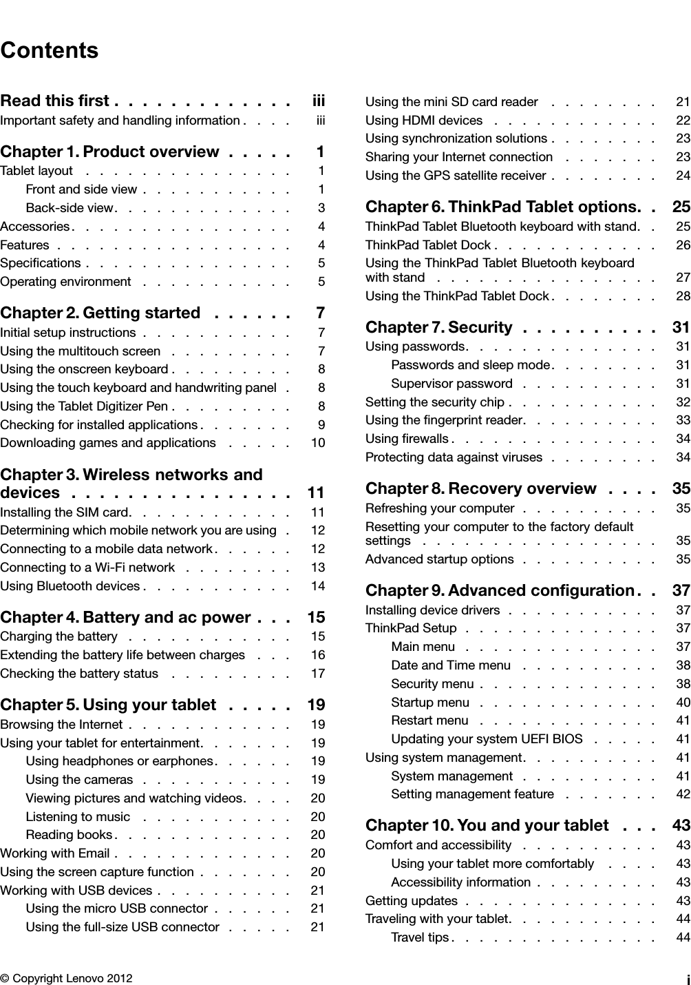 ContentsReadthisrst.............iiiImportantsafetyandhandlinginformation....iiiChapter1.Productoverview.....1Tabletlayout...............1Frontandsideview...........1Back-sideview.............3Accessories................4Features.................4Specications...............5Operatingenvironment...........5Chapter2.Gettingstarted......7Initialsetupinstructions...........7Usingthemultitouchscreen.........7Usingtheonscreenkeyboard.........8Usingthetouchkeyboardandhandwritingpanel.8UsingtheTabletDigitizerPen.........8Checkingforinstalledapplications.......9Downloadinggamesandapplications.....10Chapter3.Wirelessnetworksanddevices................11InstallingtheSIMcard............11Determiningwhichmobilenetworkyouareusing.12Connectingtoamobiledatanetwork......12ConnectingtoaWi-Finetwork........13UsingBluetoothdevices...........14Chapter4.Batteryandacpower...15Chargingthebattery............15Extendingthebatterylifebetweencharges...16Checkingthebatterystatus.........17Chapter5.Usingyourtablet.....19BrowsingtheInternet............19Usingyourtabletforentertainment.......19Usingheadphonesorearphones......19Usingthecameras...........19Viewingpicturesandwatchingvideos....20Listeningtomusic...........20Readingbooks.............20WorkingwithEmail.............20Usingthescreencapturefunction.......20WorkingwithUSBdevices..........21UsingthemicroUSBconnector......21Usingthefull-sizeUSBconnector.....21UsingtheminiSDcardreader........21UsingHDMIdevices............22Usingsynchronizationsolutions........23SharingyourInternetconnection.......23UsingtheGPSsatellitereceiver........24Chapter6.ThinkPadTabletoptions..25ThinkPadTabletBluetoothkeyboardwithstand..25ThinkPadTabletDock............26UsingtheThinkPadTabletBluetoothkeyboardwithstand................27UsingtheThinkPadTabletDock........28Chapter7.Security..........31Usingpasswords..............31Passwordsandsleepmode........31Supervisorpassword..........31Settingthesecuritychip...........32Usingthengerprintreader..........33Usingrewalls...............34Protectingdataagainstviruses........34Chapter8.Recoveryoverview....35Refreshingyourcomputer..........35Resettingyourcomputertothefactorydefaultsettings.................35Advancedstartupoptions..........35Chapter9.Advancedconguration..37Installingdevicedrivers...........37ThinkPadSetup..............37Mainmenu..............37DateandTimemenu..........38Securitymenu.............38Startupmenu.............40Restartmenu.............41UpdatingyoursystemUEFIBIOS.....41Usingsystemmanagement..........41Systemmanagement..........41Settingmanagementfeature.......42Chapter10.Youandyourtablet...43Comfortandaccessibility..........43Usingyourtabletmorecomfortably....43Accessibilityinformation.........43Gettingupdates..............43Travelingwithyourtablet...........44Traveltips...............44©CopyrightLenovo2012i