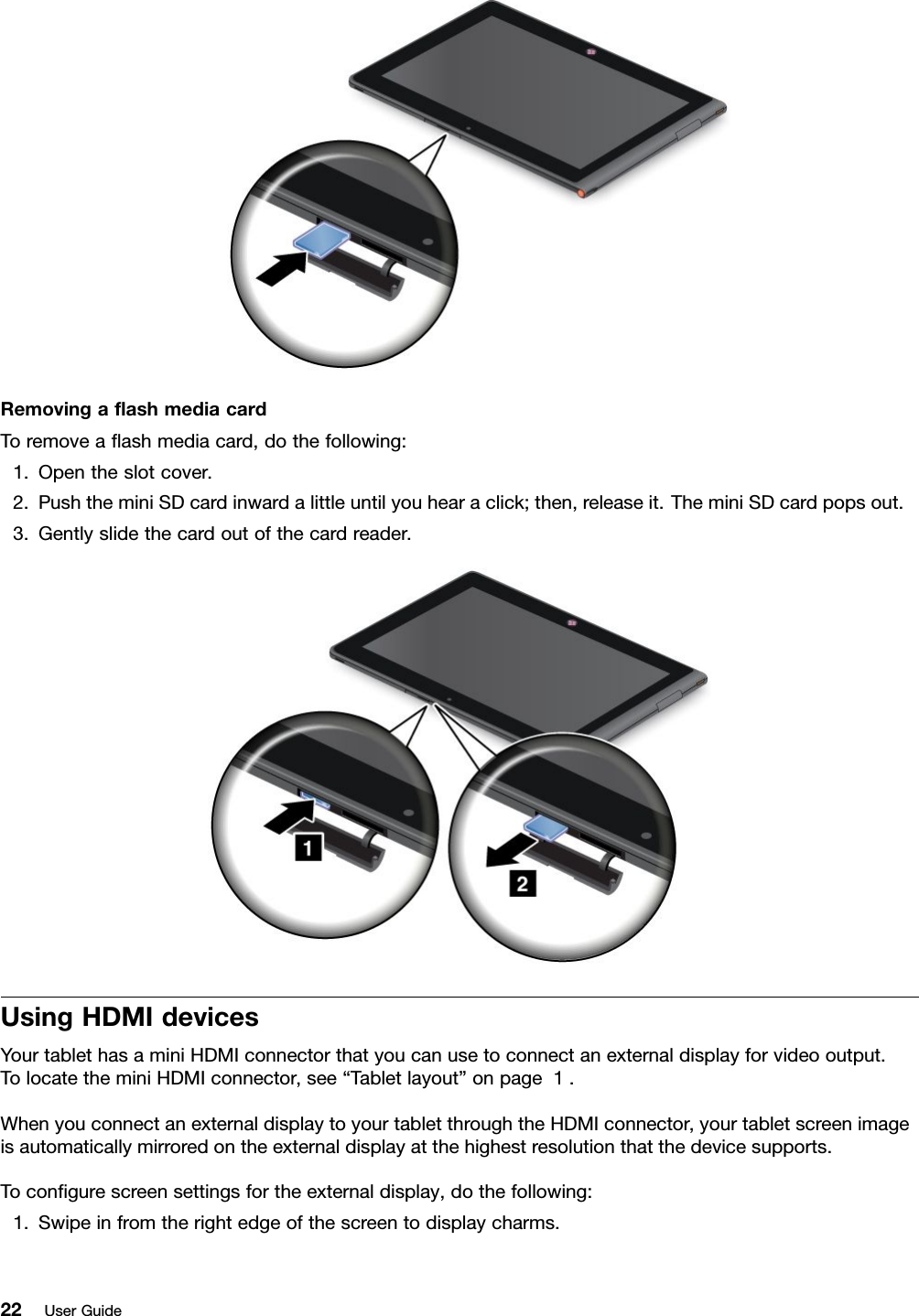 RemovingaashmediacardToremoveaashmediacard,dothefollowing:1.Opentheslotcover.2.PushtheminiSDcardinwardalittleuntilyouhearaclick;then,releaseit.TheminiSDcardpopsout.3.Gentlyslidethecardoutofthecardreader.UsingHDMIdevicesYourtablethasaminiHDMIconnectorthatyoucanusetoconnectanexternaldisplayforvideooutput.TolocatetheminiHDMIconnector,see“Tabletlayout”onpage1.WhenyouconnectanexternaldisplaytoyourtabletthroughtheHDMIconnector,yourtabletscreenimageisautomaticallymirroredontheexternaldisplayatthehighestresolutionthatthedevicesupports.Tocongurescreensettingsfortheexternaldisplay,dothefollowing:1.Swipeinfromtherightedgeofthescreentodisplaycharms.22UserGuide