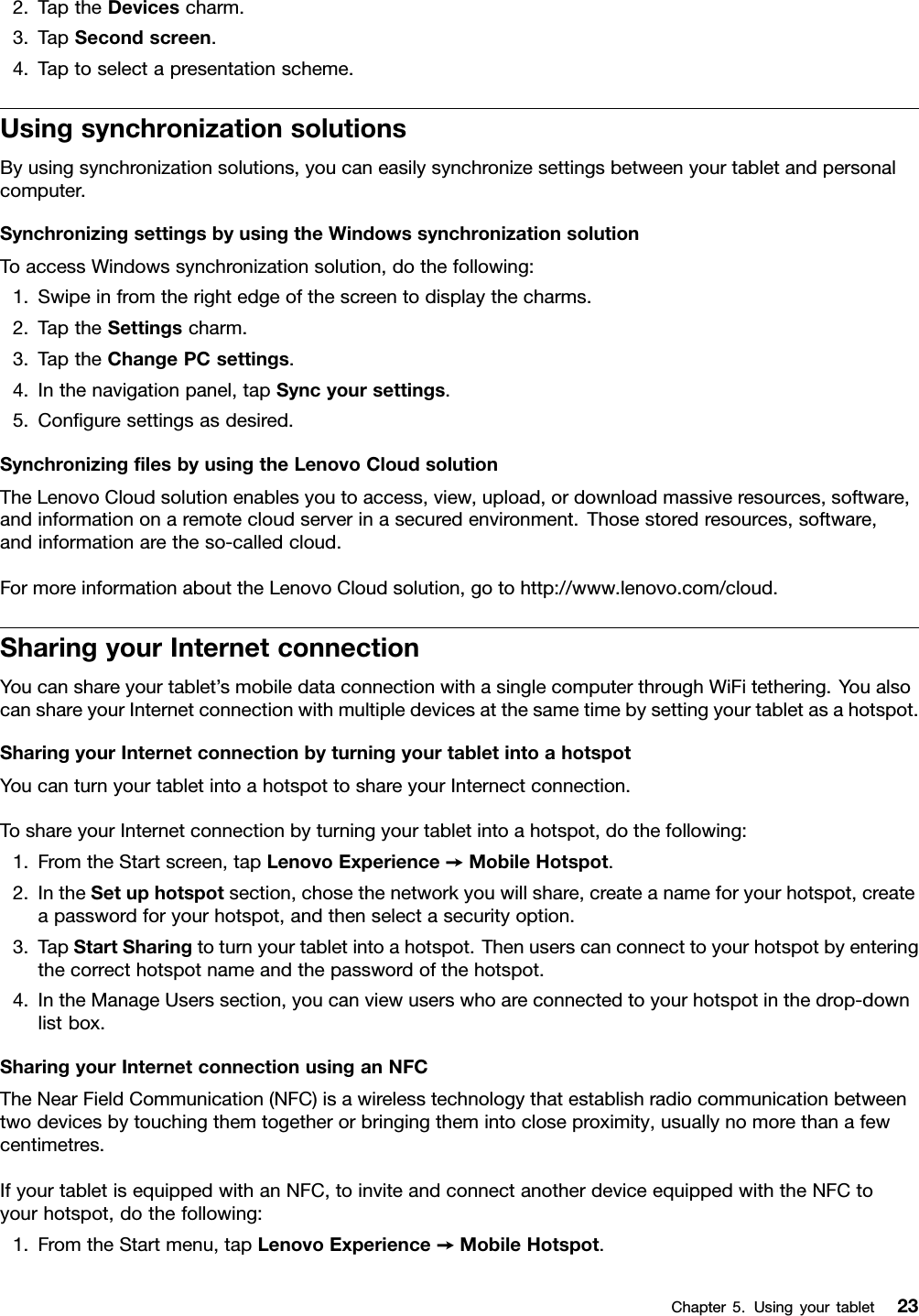 2.TaptheDevicescharm.3.TapSecondscreen.4.Taptoselectapresentationscheme.UsingsynchronizationsolutionsByusingsynchronizationsolutions,youcaneasilysynchronizesettingsbetweenyourtabletandpersonalcomputer.SynchronizingsettingsbyusingtheWindowssynchronizationsolutionToaccessWindowssynchronizationsolution,dothefollowing:1.Swipeinfromtherightedgeofthescreentodisplaythecharms.2.TaptheSettingscharm.3.TaptheChangePCsettings.4.Inthenavigationpanel,tapSyncyoursettings.5.Conguresettingsasdesired.SynchronizinglesbyusingtheLenovoCloudsolutionTheLenovoCloudsolutionenablesyoutoaccess,view,upload,ordownloadmassiveresources,software,andinformationonaremotecloudserverinasecuredenvironment.Thosestoredresources,software,andinformationaretheso-calledcloud.FormoreinformationabouttheLenovoCloudsolution,gotohttp://www.lenovo.com/cloud.SharingyourInternetconnectionYoucanshareyourtablet’smobiledataconnectionwithasinglecomputerthroughWiFitethering.YoualsocanshareyourInternetconnectionwithmultipledevicesatthesametimebysettingyourtabletasahotspot.SharingyourInternetconnectionbyturningyourtabletintoahotspotYoucanturnyourtabletintoahotspottoshareyourInternectconnection.ToshareyourInternetconnectionbyturningyourtabletintoahotspot,dothefollowing:1.FromtheStartscreen,tapLenovoExperience➙MobileHotspot.2.IntheSetuphotspotsection,chosethenetworkyouwillshare,createanameforyourhotspot,createapasswordforyourhotspot,andthenselectasecurityoption.3.TapStartSharingtoturnyourtabletintoahotspot.Thenuserscanconnecttoyourhotspotbyenteringthecorrecthotspotnameandthepasswordofthehotspot.4.IntheManageUserssection,youcanviewuserswhoareconnectedtoyourhotspotinthedrop-downlistbox.SharingyourInternetconnectionusinganNFCTheNearFieldCommunication(NFC)isawirelesstechnologythatestablishradiocommunicationbetweentwodevicesbytouchingthemtogetherorbringingthemintocloseproximity,usuallynomorethanafewcentimetres.IfyourtabletisequippedwithanNFC,toinviteandconnectanotherdeviceequippedwiththeNFCtoyourhotspot,dothefollowing:1.FromtheStartmenu,tapLenovoExperience➙MobileHotspot.Chapter5.Usingyourtablet23