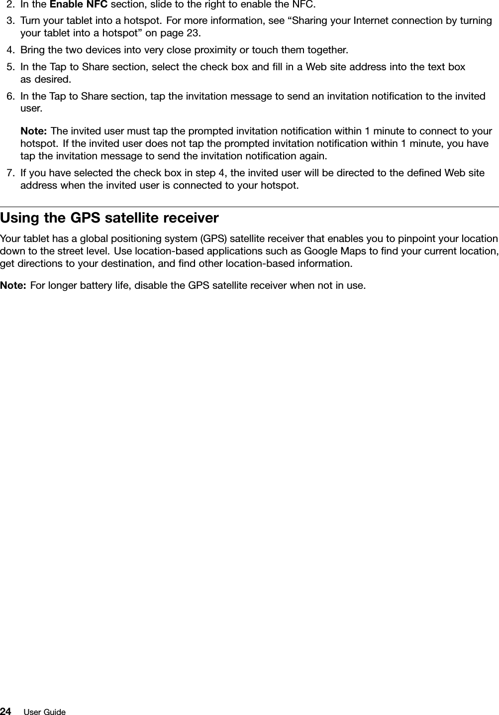 2.IntheEnableNFCsection,slidetotherighttoenabletheNFC.3.Turnyourtabletintoahotspot.Formoreinformation,see“SharingyourInternetconnectionbyturningyourtabletintoahotspot”onpage23.4.Bringthetwodevicesintoverycloseproximityortouchthemtogether.5.IntheTaptoSharesection,selectthecheckboxandllinaWebsiteaddressintothetextboxasdesired.6.IntheTaptoSharesection,taptheinvitationmessagetosendaninvitationnoticationtotheinviteduser.Note:Theinvitedusermusttapthepromptedinvitationnoticationwithin1minutetoconnecttoyourhotspot.Iftheinviteduserdoesnottapthepromptedinvitationnoticationwithin1minute,youhavetaptheinvitationmessagetosendtheinvitationnoticationagain.7.Ifyouhaveselectedthecheckboxinstep4,theinviteduserwillbedirectedtothedenedWebsiteaddresswhentheinviteduserisconnectedtoyourhotspot.UsingtheGPSsatellitereceiverYourtablethasaglobalpositioningsystem(GPS)satellitereceiverthatenablesyoutopinpointyourlocationdowntothestreetlevel.Uselocation-basedapplicationssuchasGoogleMapstondyourcurrentlocation,getdirectionstoyourdestination,andndotherlocation-basedinformation.Note:Forlongerbatterylife,disabletheGPSsatellitereceiverwhennotinuse.24UserGuide