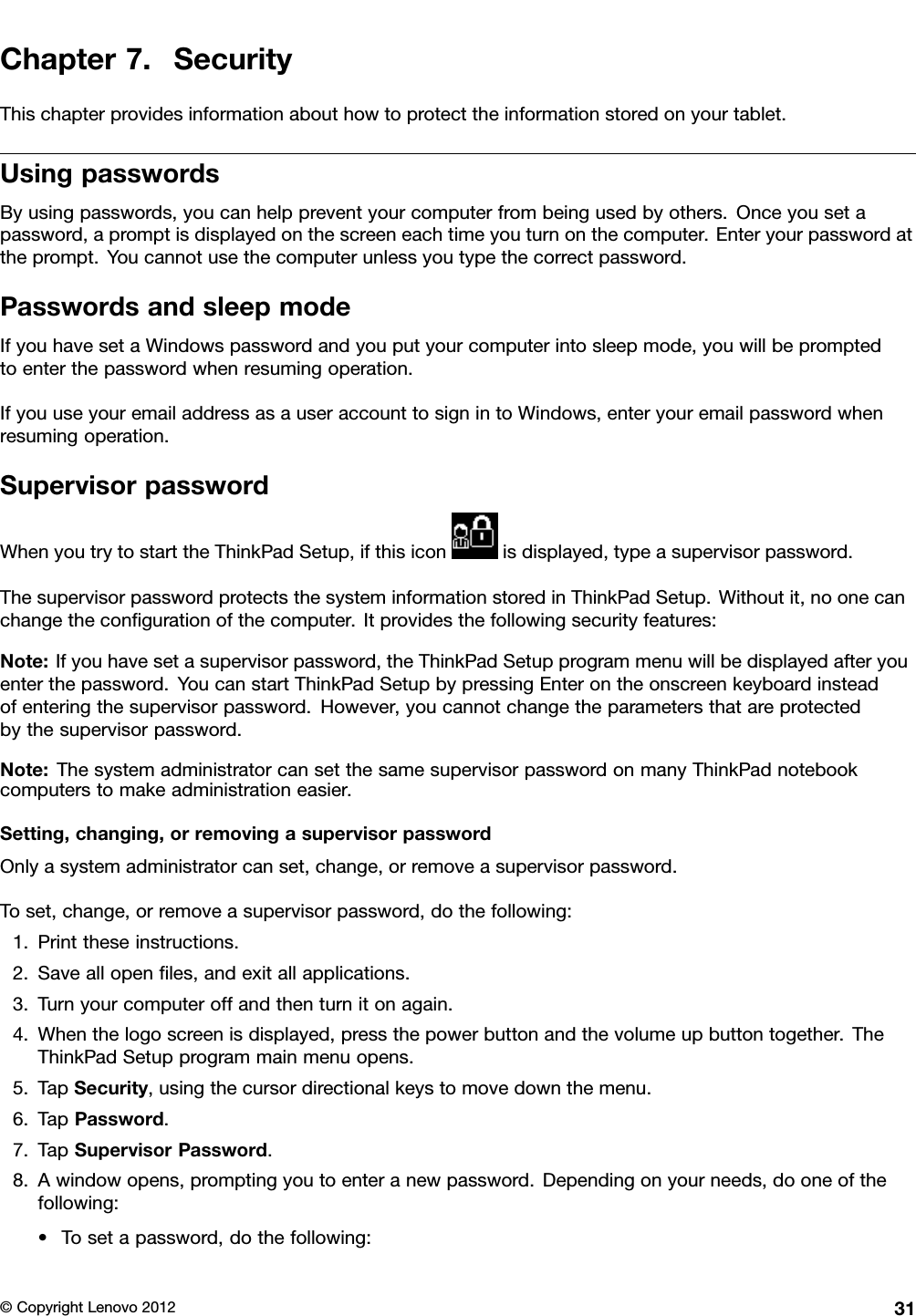 Chapter7.SecurityThischapterprovidesinformationabouthowtoprotecttheinformationstoredonyourtablet.UsingpasswordsByusingpasswords,youcanhelppreventyourcomputerfrombeingusedbyothers.Onceyousetapassword,apromptisdisplayedonthescreeneachtimeyouturnonthecomputer.Enteryourpasswordattheprompt.Youcannotusethecomputerunlessyoutypethecorrectpassword.PasswordsandsleepmodeIfyouhavesetaWindowspasswordandyouputyourcomputerintosleepmode,youwillbepromptedtoenterthepasswordwhenresumingoperation.IfyouuseyouremailaddressasauseraccounttosignintoWindows,enteryouremailpasswordwhenresumingoperation.SupervisorpasswordWhenyoutrytostarttheThinkPadSetup,ifthisiconisdisplayed,typeasupervisorpassword.ThesupervisorpasswordprotectsthesysteminformationstoredinThinkPadSetup.Withoutit,noonecanchangethecongurationofthecomputer.Itprovidesthefollowingsecurityfeatures:Note:Ifyouhavesetasupervisorpassword,theThinkPadSetupprogrammenuwillbedisplayedafteryouenterthepassword.YoucanstartThinkPadSetupbypressingEnterontheonscreenkeyboardinsteadofenteringthesupervisorpassword.However,youcannotchangetheparametersthatareprotectedbythesupervisorpassword.Note:ThesystemadministratorcansetthesamesupervisorpasswordonmanyThinkPadnotebookcomputerstomakeadministrationeasier.Setting,changing,orremovingasupervisorpasswordOnlyasystemadministratorcanset,change,orremoveasupervisorpassword.Toset,change,orremoveasupervisorpassword,dothefollowing:1.Printtheseinstructions.2.Saveallopenles,andexitallapplications.3.Turnyourcomputeroffandthenturnitonagain.4.Whenthelogoscreenisdisplayed,pressthepowerbuttonandthevolumeupbuttontogether.TheThinkPadSetupprogrammainmenuopens.5.TapSecurity,usingthecursordirectionalkeystomovedownthemenu.6.TapPassword.7.TapSupervisorPassword.8.Awindowopens,promptingyoutoenteranewpassword.Dependingonyourneeds,dooneofthefollowing:•Tosetapassword,dothefollowing:©CopyrightLenovo201231