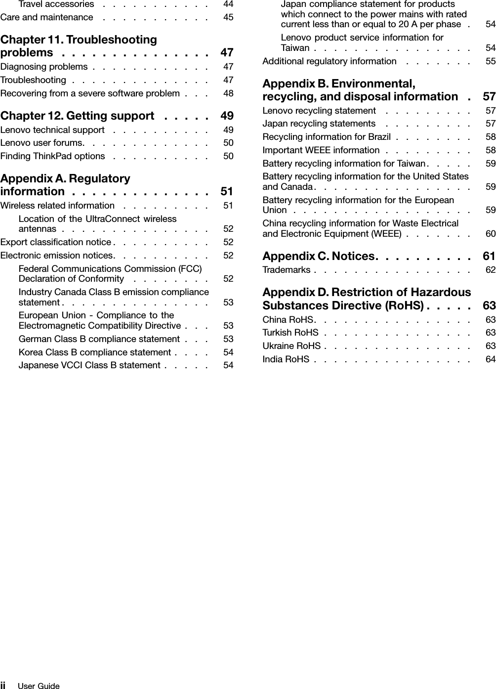 Travelaccessories...........44Careandmaintenance...........45Chapter11.Troubleshootingproblems...............47Diagnosingproblems............47Troubleshooting..............47Recoveringfromaseveresoftwareproblem...48Chapter12.Gettingsupport.....49Lenovotechnicalsupport..........49Lenovouserforums.............50FindingThinkPadoptions..........50AppendixA.Regulatoryinformation..............51Wirelessrelatedinformation.........51LocationoftheUltraConnectwirelessantennas...............52Exportclassicationnotice..........52Electronicemissionnotices..........52FederalCommunicationsCommission(FCC)DeclarationofConformity........52IndustryCanadaClassBemissioncompliancestatement...............53EuropeanUnion-CompliancetotheElectromagneticCompatibilityDirective...53GermanClassBcompliancestatement...53KoreaClassBcompliancestatement....54JapaneseVCCIClassBstatement.....54Japancompliancestatementforproductswhichconnecttothepowermainswithratedcurrentlessthanorequalto20Aperphase.54LenovoproductserviceinformationforTaiwan................54Additionalregulatoryinformation.......55AppendixB.Environmental,recycling,anddisposalinformation.57Lenovorecyclingstatement.........57Japanrecyclingstatements.........57RecyclinginformationforBrazil........58ImportantWEEEinformation.........58BatteryrecyclinginformationforTaiwan.....59BatteryrecyclinginformationfortheUnitedStatesandCanada................59BatteryrecyclinginformationfortheEuropeanUnion..................59ChinarecyclinginformationforWasteElectricalandElectronicEquipment(WEEE).......60AppendixC.Notices..........61Trademarks................62AppendixD.RestrictionofHazardousSubstancesDirective(RoHS).....63ChinaRoHS................63TurkishRoHS...............63UkraineRoHS...............63IndiaRoHS................64iiUserGuide